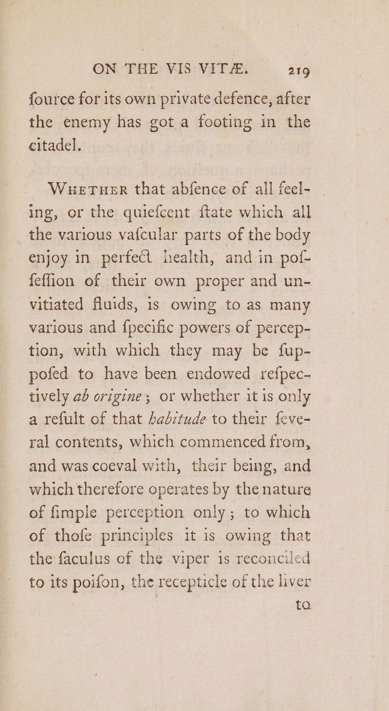 fource for its own private defence, after the enemy has got a footing in the citadel. WuetTuer that abfence of all feel- ing, or the quiefcent ftate which all the various vafcular parts of the body enjoy in perfect health, and in pof- feffion of their own proper and un- vitiated fluids, is owing to as many various and {pecific powers of percep- tion, with which they may be fup- pofed to have been endowed refpec- tively ab origine; or whether it is only a refult of that baditude to their feve- ral contents, which commenced from, and was coeval with, their being, and which therefore operates by the nature of fimple perception only; to which of thofe principles it is owing that the faculus of the viper is reconciled to its poifon, the recepticle of the liver ta