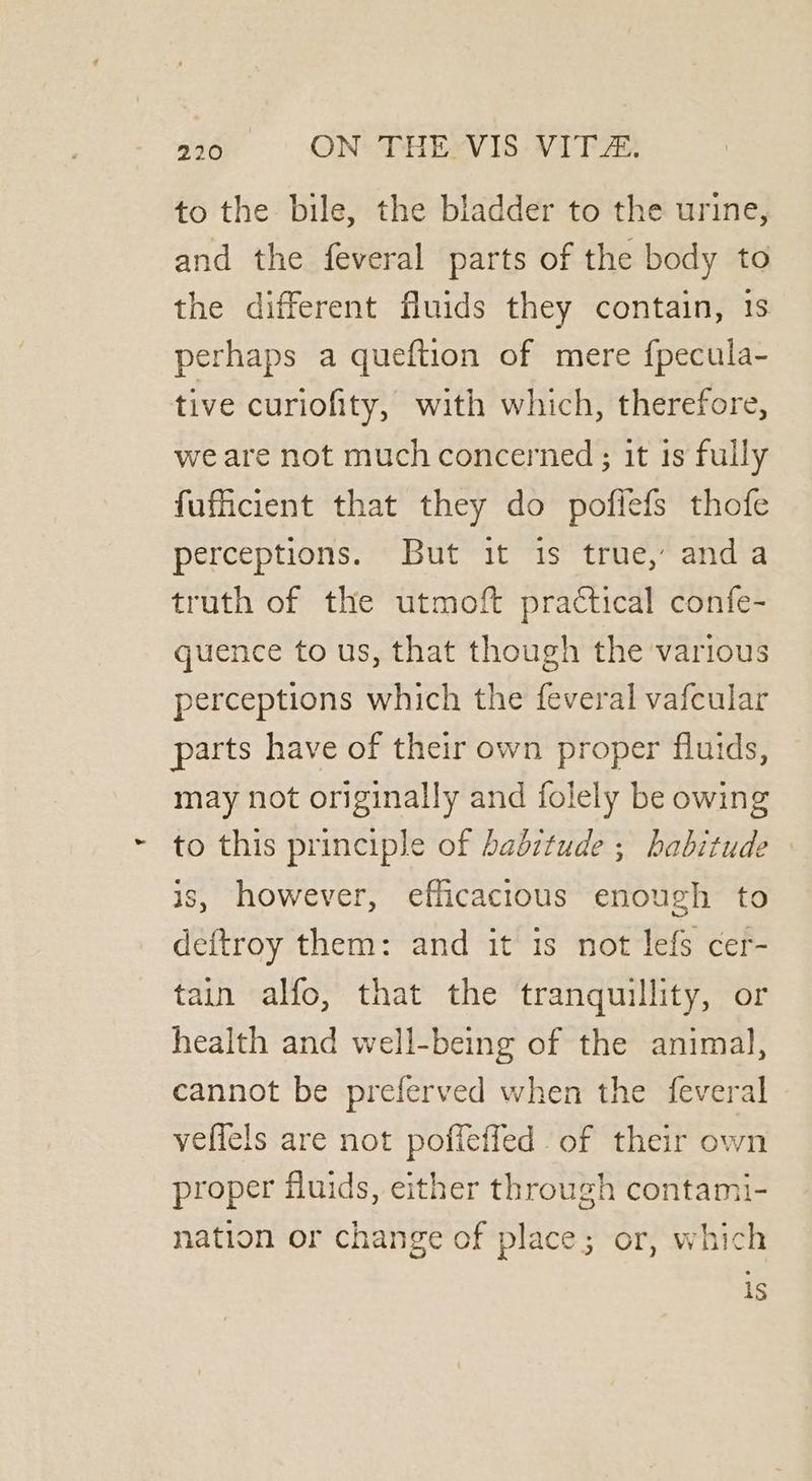 to the bile, the bladder to the urine, and the feveral parts of the body to the different fluids they contain, 1s perhaps a queftion of mere f{pecula- tive curiofity, with which, therefore, we are not much concerned ; it 1s fully fuficient that they do pofiefs thofe perceptions. But it is true, anda truth of the utmoft practical confe- quence to us, that though the various perceptions which the feveral vafcular parts have of their own proper fluids, may not originally and folely be owing to this principle of babitude ; habitude is, however, efficacious enough to deftroy them: and it is not lefs cer- tain alfo, that the tranquillity, or health and well-being of the animal, cannot be preferved when the feveral veffels are not poffefled of their own proper fluids, either through contami- nation or change of place; or, which is