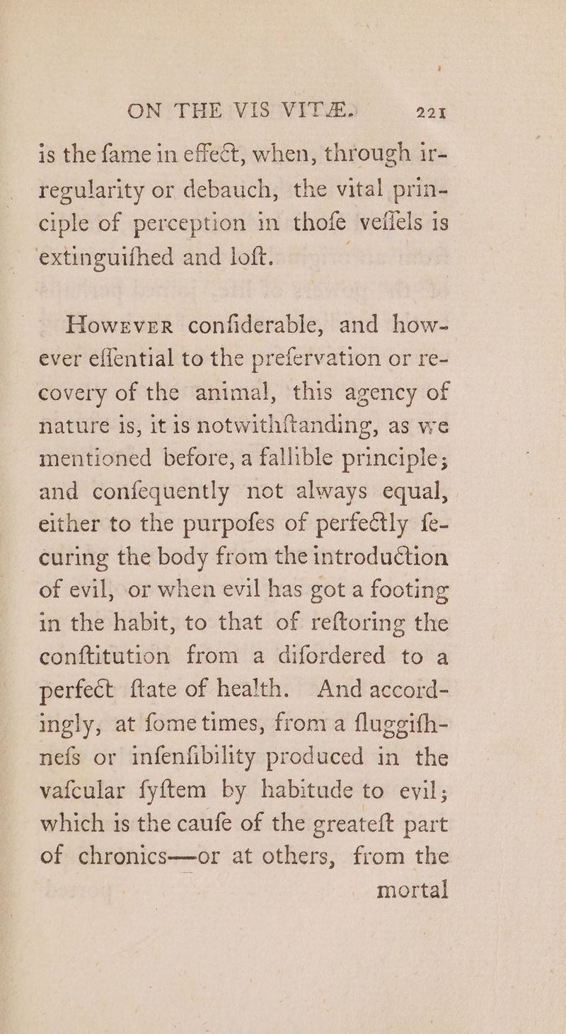 is the fame in effect, when, through ir- regularity or debauch, the vital prin- ciple of perception in thofe veiiels is extinguifhed and loft. : However confiderable, and how- ever effential to the prefervation or re- covery of the animal, this agency of nature is, it is notwithftanding, as we mentioned before, a fallible principle; and confequently not always equal, either to the purpofes of perfectly fe- _ curing the body from the introduction of evil, or when evil has got a footing in the habit, to that of reftoring the conftitution from a difordered to a perfect ftate of health. And accord- ingly, at fometimes, from a fluggifh- nefs or infenfibility produced in the vafcular fyftem by habitude to evil; which is the caufe of the greateft part of chronics—or at others, from the mortal