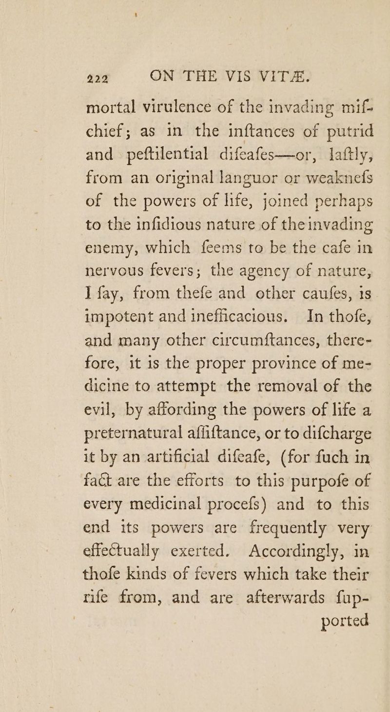mortal virulence of the invading mif- chief; as in the inftances of putrid and peftilential difeafes—or, laftly, from an original languor or weaknedfs of the powers of life, joined perhaps to the infidious nature of the invading enemy, which feems to be the cafe in nervous fevers; the agency of nature, I fay, from thefe and other caufes, 18 impotent and inefficacious. In thofe, and many other circumftances, there- fore, it is the proper province of me- dicine to attempt the removal of the evil, by affording the powers of life a preternatural affiftance, or to difcharge it by an artificial difeafe, (for fuch in fact are the efforts to this purpofe of every medicinal procefs) and to this end its powers are frequently very effectually exerted. Accordingly, in thofe kinds of fevers which take their rife from, and are afterwards fup- ported