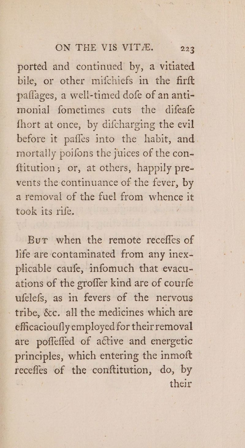 ported and continued by, a vitiated bile, or other mifchiefs in the firft pafiages, a well-timed dofe of an anti- monial fometimes cuts the difeafe {hort at once, by difcharging the evil efore it pafles into the habit, and. mortally poifons the juices of the con- {titution; or, at others, happily pre- vents the continuance of the fever, by a removal of the fuel from whence it took its rue. es Bur when the remote receffes of life are contaminated from any inex- plicable caufe, infomuch that evacu- ations of the groffer kind are of courfe ufelefs, as in fevers of the nervous - tribe, &c. all the medicines which are efficacioufly employed for their removal are poffefled of active and energetic principles, which entering the inmoft recefles of the conftitution, do, by 7 their