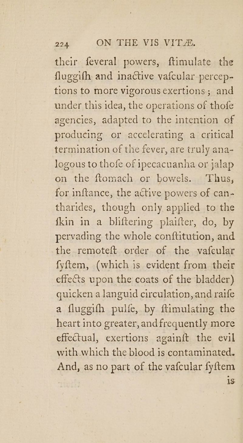 their feveral powers, ftimulate the flugeifh and inactive vafcular percep-= tions to more vigorous exertions ; and under this idea, the operations of thofe agencies, adapted to the intention of producing or accelerating a critical termination of the fever, are truly ana- logous to thofe of ipecacuanha or jalap on the ftomach or bowels. Thus, for inftance, the active powers of can- tharides, though only applied to the {kin in a bliftering plaifter, do, by pervading the whole conftitution, and the remoteft order of the vafcular fyftem, (which is evident from their effects upon the coats of the bladder) quicken a languid circulation, and raife a flugeifh pulfe, by ftimulating the heart into greater, andfrequently more effectual, exertions againft the evil with.which the blood is contaminated. And, as no part of the vafcular fyftem 1S