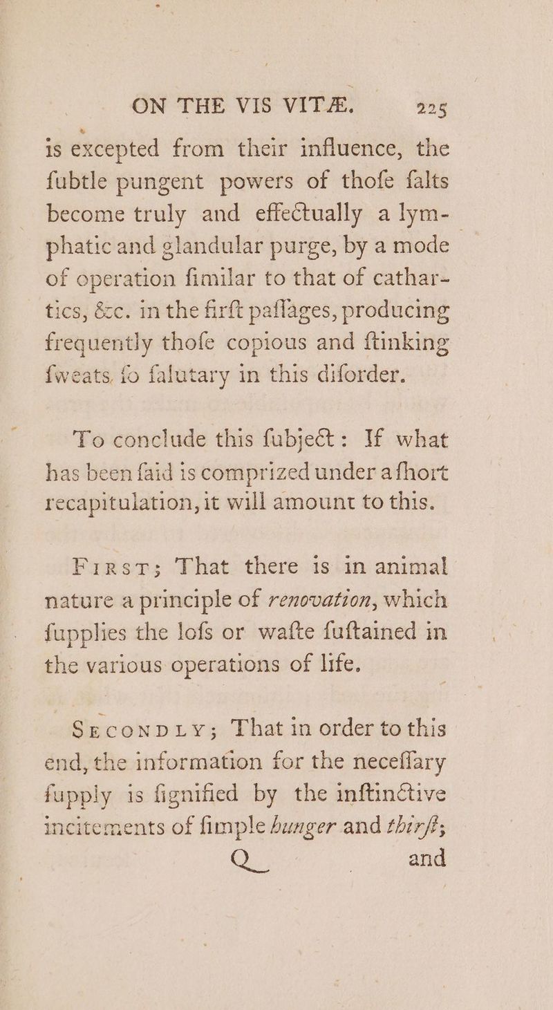‘Is excepted from their influence, the fubtle pungent powers of thofe falts become truly and effectually a lym- phatic and glandular purge, by a mode : of operation fimilar to that of cathar- tics, &amp;c. in the firft paflages, producing frequently thofe copious and ftinking {weats, to falutary in this diforder. To conclude this fubject: If what has been faid is comprized under a fhort recapitulation, it will amount to this. First; That there 1s in animal nature a principle of renovation, which fupplies the lofs or wafte fuftained in the various operations of life. SecoNDLY; That in order to this end, the information for the neceflary fupply is fignified by the inftinéctive incitements of fimple bunger and thirf; G., | and