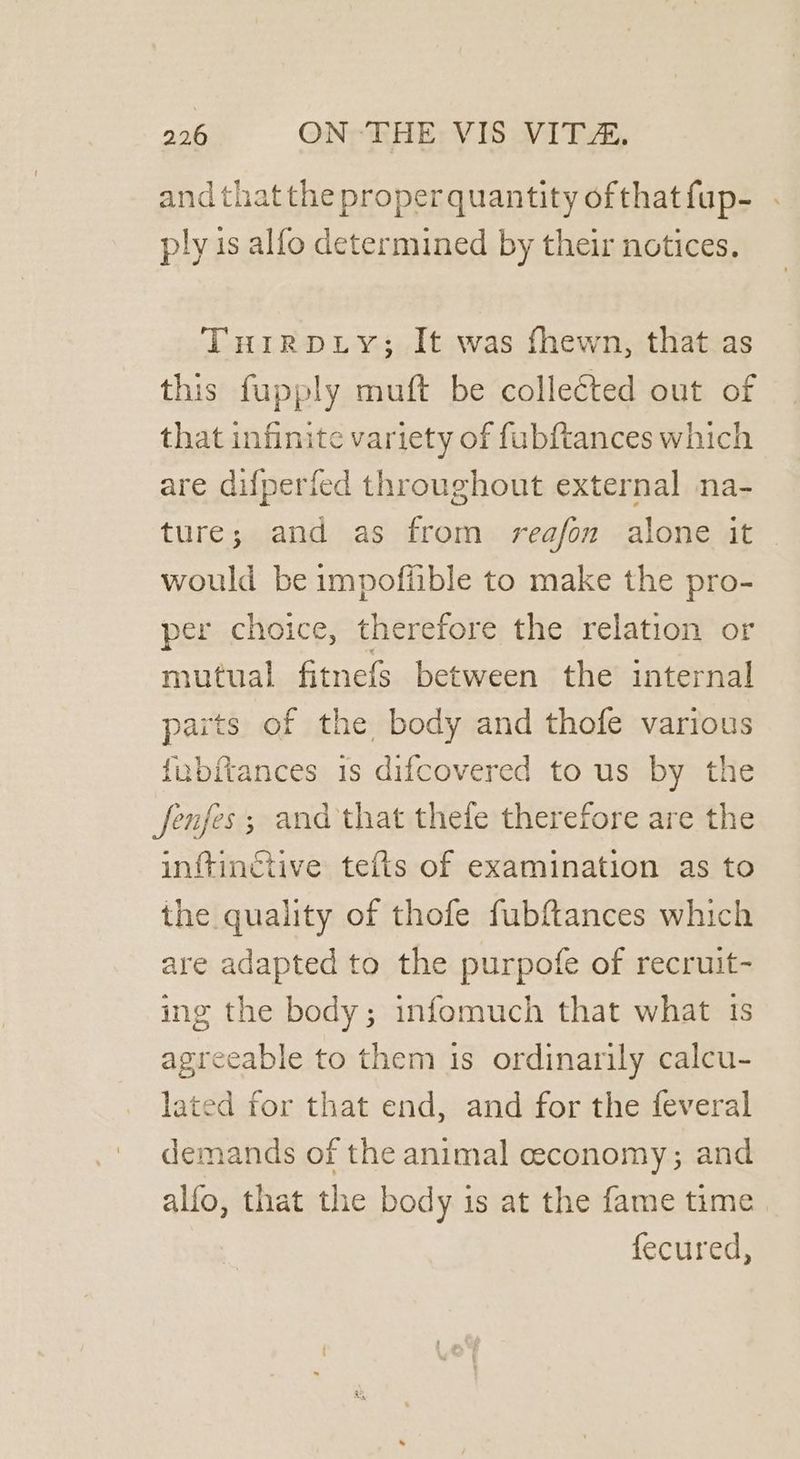 andthatthe properquantity ofthatfup- . ply is alfo determined by their notices. TuirRpDLy; It was fhewn, that as this fupply muft be collected out of that infinite variety of fubftances which are difperfed throughout external na- ture; and as from reafon alone it would be impofiible to make the pro- per choice, therefore the relation or mutual fitnefs between the internal parts of the body and thofe various fubftances is difcovered to us by the fenjes; and that thefe therefore are the inftinctive tefts of examination as to the quality of thofe fubftances which are adapted to the purpofe of recruit- ing the body; infomuch that what 1s agreeable to them is ordinarily calcu- lated for that end, and for the feveral demands of the animal ceconomy; and alfo, that the body is at the fame time fecured,