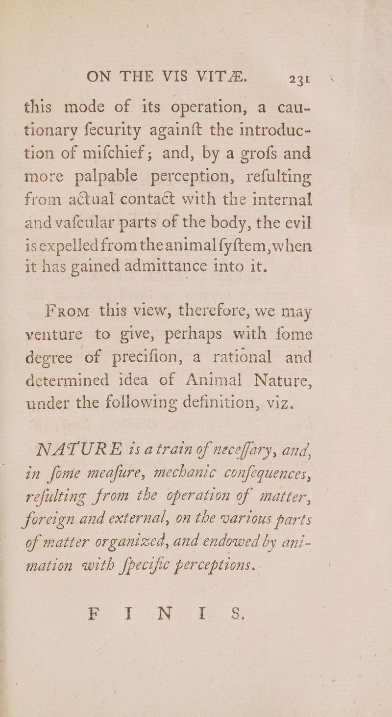 this mode of its operation, a cau- tionary fecurity againft the introduc- tion of mifchief; and, by a grofs and more palpable perception, refulting from actual contact with the internal and vafcular parts of the body, the evil is expelled from the animal fyftem,when it has gained admittance into it. From this view, therefore, we may venture to give, perhaps with fome degree of precifion, a rational and determined idea of Animal Nature, under the following definition, viz. NATURE is a train of necefary, and, in fome meafure, mechanic confequences, refulting from the operation of matter, __ foreign, and external, on the various parts of matter organized, and endowed by ani- mation with fpecific perceptions. ee ee ae