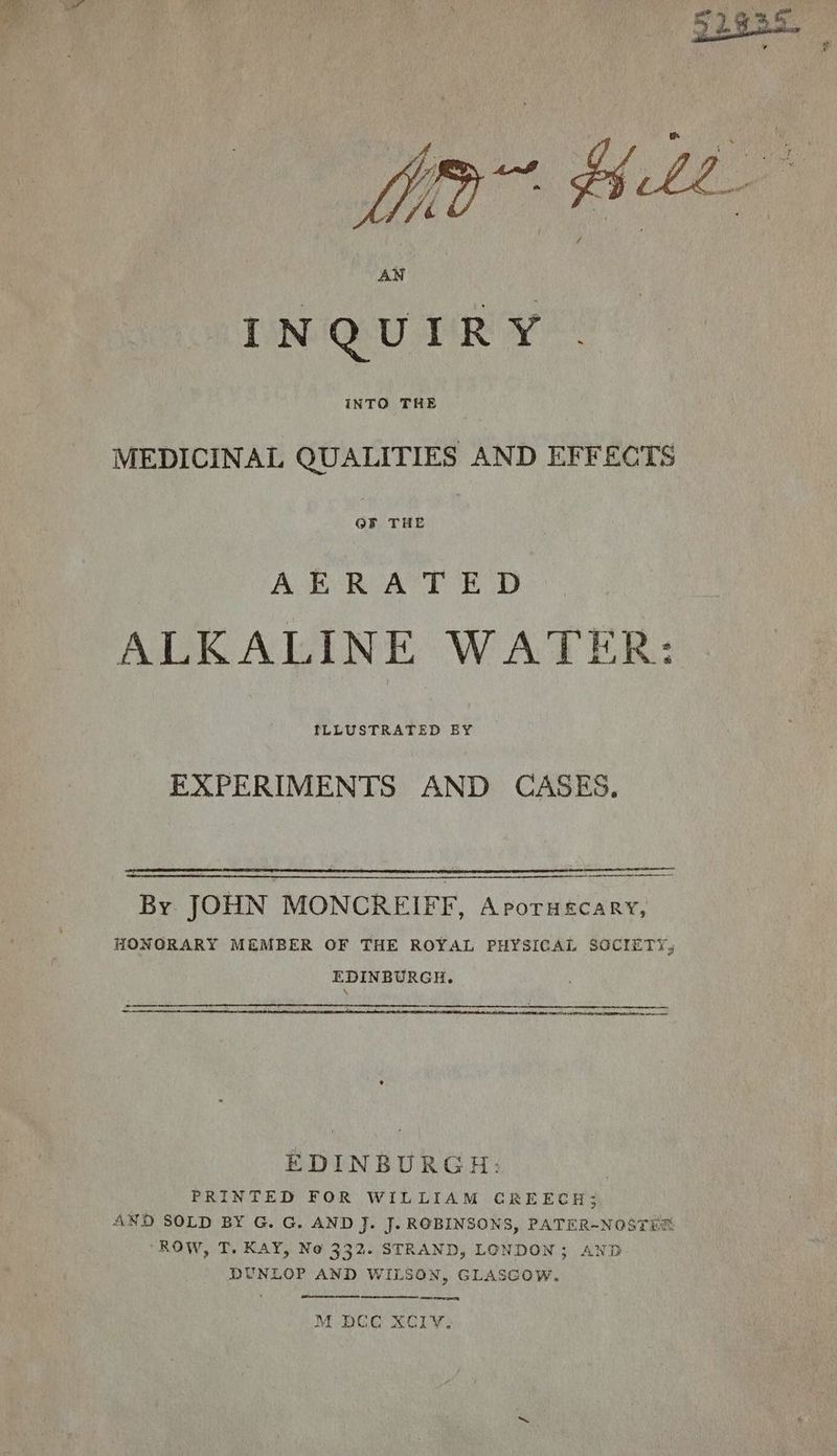 MEDICINAL QUALITIES AND EFFECTS or THE | AERATED ALKALINE WATER: LuUsTRATED BY EXPERIMENTS AND CASES. By JOHN MONCREIFF, Aporuscary, HONORARY MEMBER OF THE ROYAL PHYSICAL SOCIETY, EDINBURGH. - ~ ERE FO Ty a EEO a wee mee EDINBURGH: | PRINTED FOR WILLIAM CREECH; AND SOLD BY G. G. AND J. J. ROBINSONS, PATER-NOSTES ROW, T. KAY, No 332. STRAND, LONDON; AND DUNLOP AND WILSON, GLASGOW. (eS eT M BCC XCly, “he
