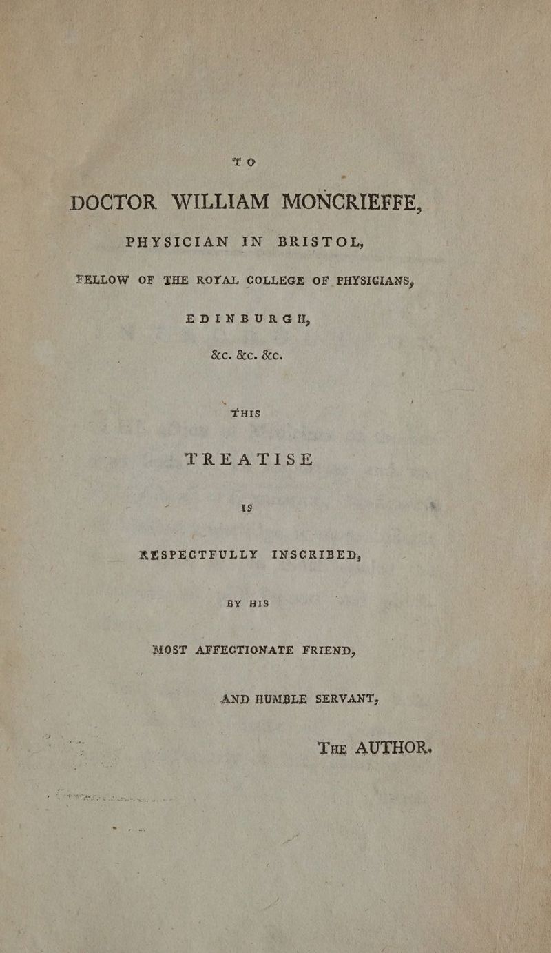 TO DOCTOR WILLIAM MONCRIEFFE, PHYSICIAN IN BRISTOL, FELLOW OF THE ROYAL COLLEGE OF PHYSIGIANS, EDINBURGH, &amp;c. &amp;c. KC. : THIS TREATISE ts RESPECTFULLY INSCRIBED, BY HIS MOST AFFECTIONATE FRIEND, AND HUMBLE SERVANT, Tue AUTHOR,