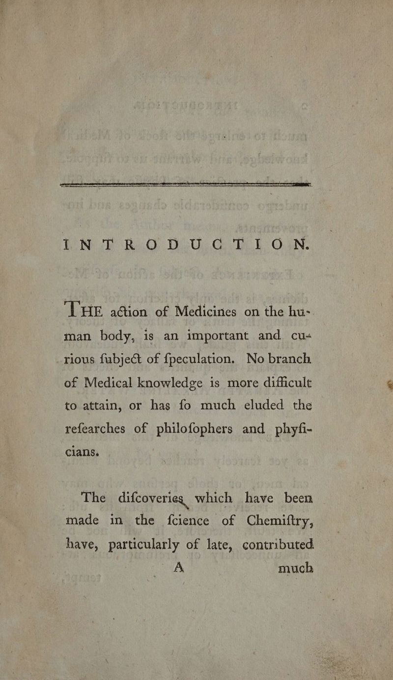 THE ation of Medicines on the hu- man body, is an important and cu- rious fabje@t of fpeculation. No branch of Medical knowledge is more difficult to attain, or has fo much eluded the refearches of philofophers and phyfi- clans. The difcoverieg which have been made in the fcience of Chemiftry, have, particularly of late, contributed. A much