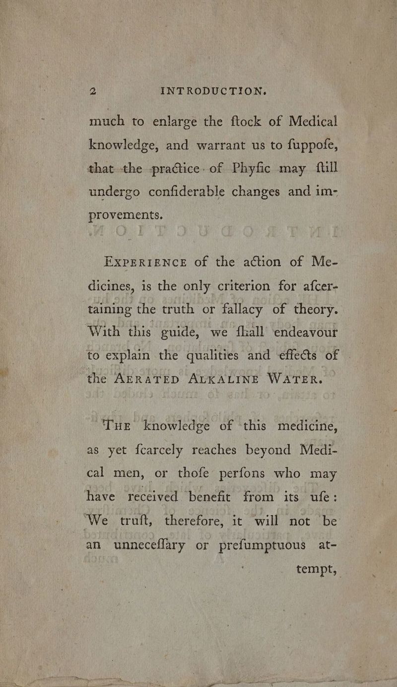 much to enlarge the ftock of Medical knowledge, and warrant us to fuppofe, undergo confiderable changes and im- provements. EXPERIENCE of the action of Me- dicines, is the only criterion for afcer- taining the truth or fallacy of theory. With this guide, we hall endeavour to explain the qualities and ‘effects of the AERATED ALKALINE WATER. Tue knowledge of this medicine, as yet fcarcely reaches beyond Medi- cal men, or thofe perfons who may have received benefit from its ufe: an unneceflary or prefumptuous at- tempt,