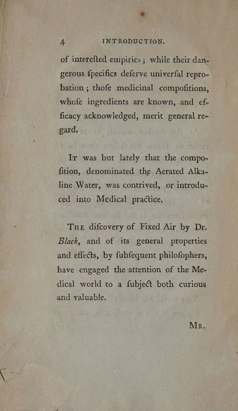 of interefted empirics ; while their dan- gerous {pecifics deferve univerfal repro- bation ; thofe medicinal compofitions, | whofe ingredients are known, and ef- ficacy acknowledged, merit general re- Ir was but lately that the compo- fition, denominated the Aerated Alka- line Water, was contrived, or introdu- ced into Medical practice, TuE difcovery of Fixed Air by Dr. Black, and of its general properties and effects, by fubfequent philofophers, have engaged the attention of the Me- dical world to a fubje& both curious and valuable. Mr.