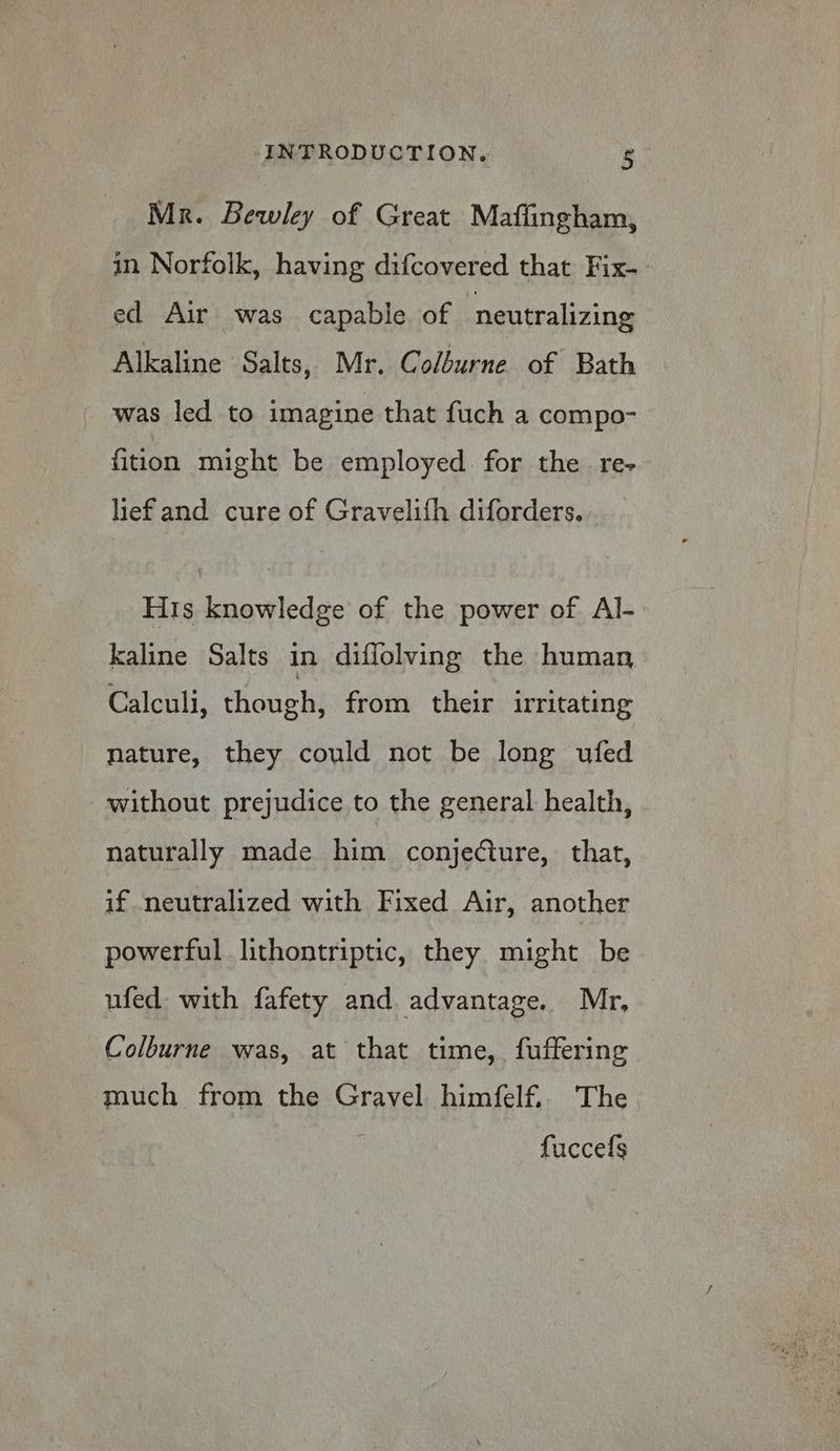 Mr. Bewley of Great Mafiingham, in Norfolk, having difcovered that Fix- ed Air was capable of neutralizing Alkaline Salts, Mr. Colburne of Bath was led to imagine that fuch a compo- fition might be employed. for the re- lief and cure of Gravelifh diforders. . His knowledge of the power of Al- kaline Salts in diflolving the human Calculi, though, from their irritating nature, they could not be long ufed without prejudice to the general health, naturally made him conjeCture, that, if neutralized with Fixed Air, another powerful lithontriptic, they might be ufed: with fafety and. advantage. Mr, | Colburne was, at that time, fuffering much from the Gravel himfelf.. The. : fuccefs