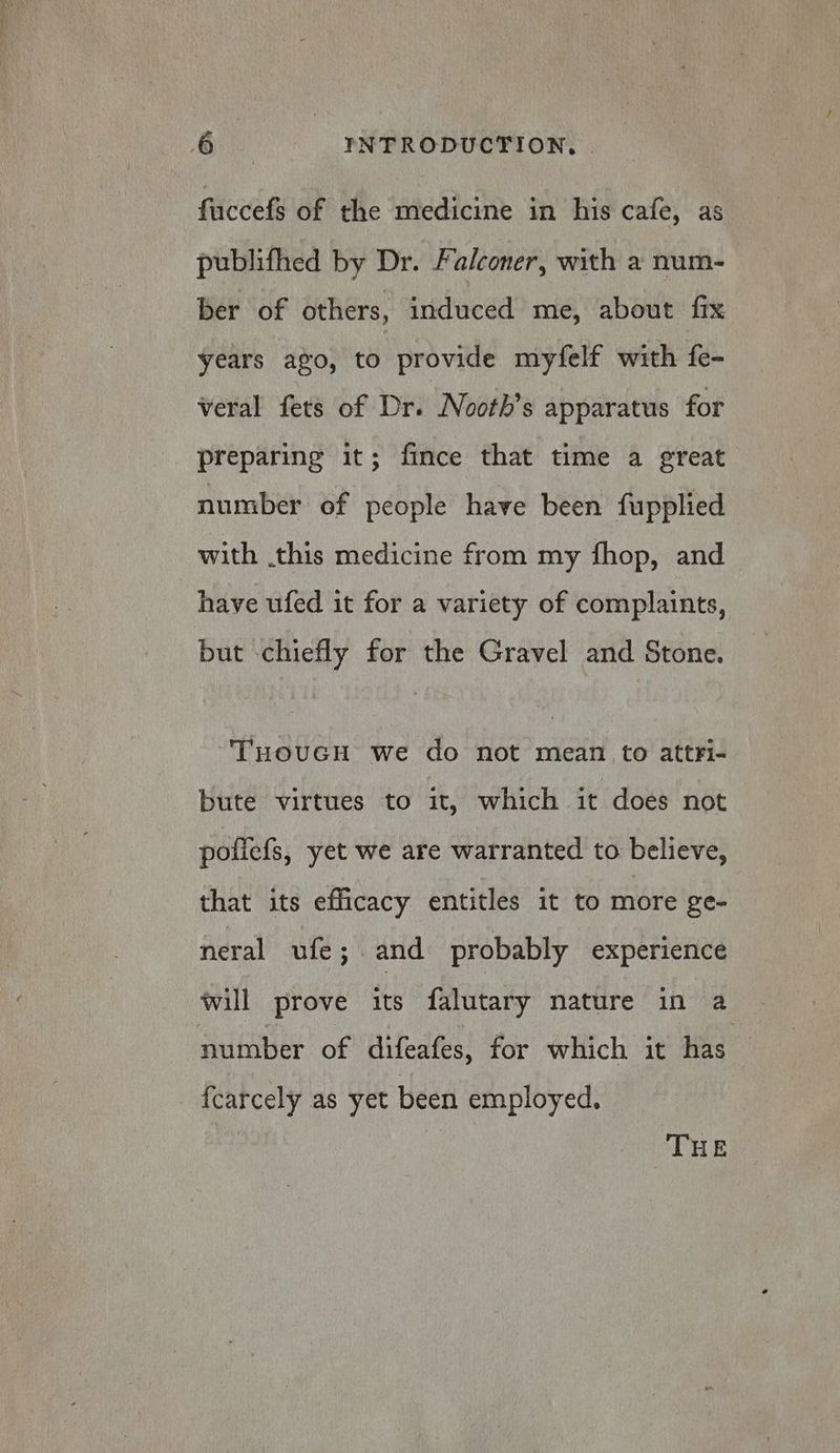 faccefs of the medicine in his cafe, as publifhed by Dr. Falconer, with a num- ber of others, induced me, about fix years ago, to provide myfelf with fe- veral fets of Dr. Nooth’s apparatus for preparing it; fince that time a great number of people have been fupplied with .this medicine from my fhop, and have ufed it for a variety of complaints, but chiefly for the Gravel and Stone. THOUGH we do not mean to attri- bute virtues to it, which it does not poflefs, yet we are warranted to believe, that its efficacy entitles it to more ge- neral ufe; and probably experience will prove its falutary nature in a number of difeafes, for which it has {carcely as yet been employed. | THE