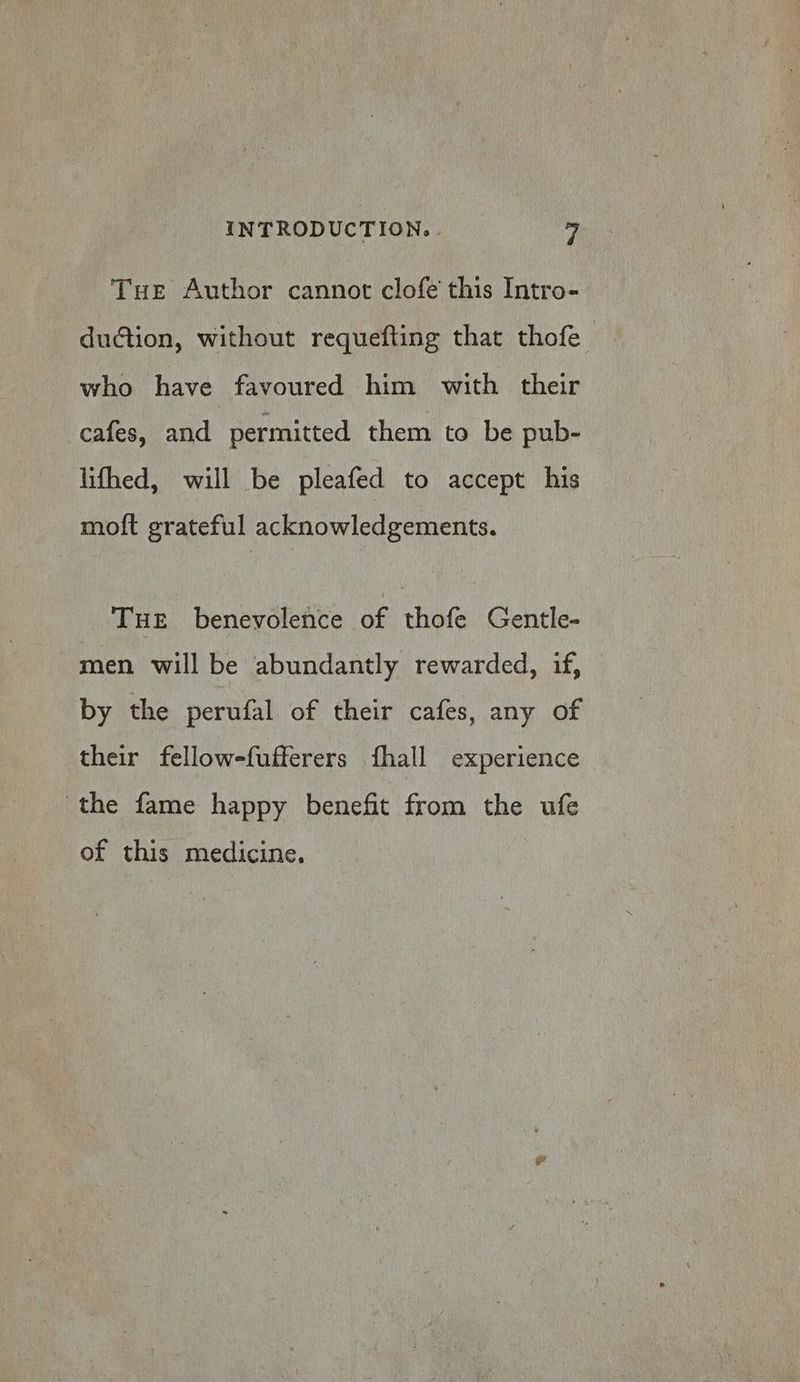 Tue Author cannot clofe this Intro- duction, without requefting that thofe who have favoured him with their cafes, and permitted them to be pub- lifhed, will be pleafed to accept his moft grateful acknowledgements. Tue benevolence of thofe Gentle- men will be abundantly rewarded, if, by the perufal of their cafes, any of their fellow-fufferers fhall experience the fame happy benefit from the ufe of this medicine.