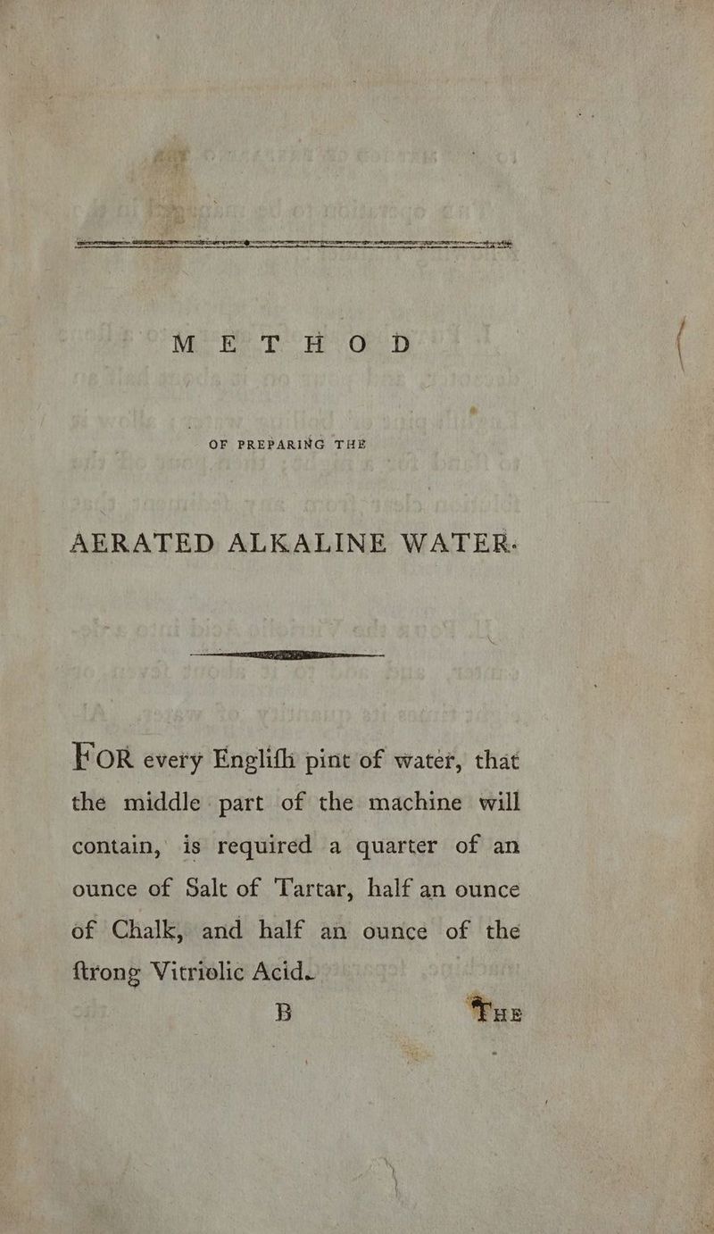 pi ay OF PREPARING THE AERATED ALKALINE WATER: FOR every Englifh pint of water, that the middle part of the machine will contain, is required a quarter of an ounce of Salt of Tartar, half an ounce of Chalk, and half an ounce of the {trong Vitriolic Acid. B Tur