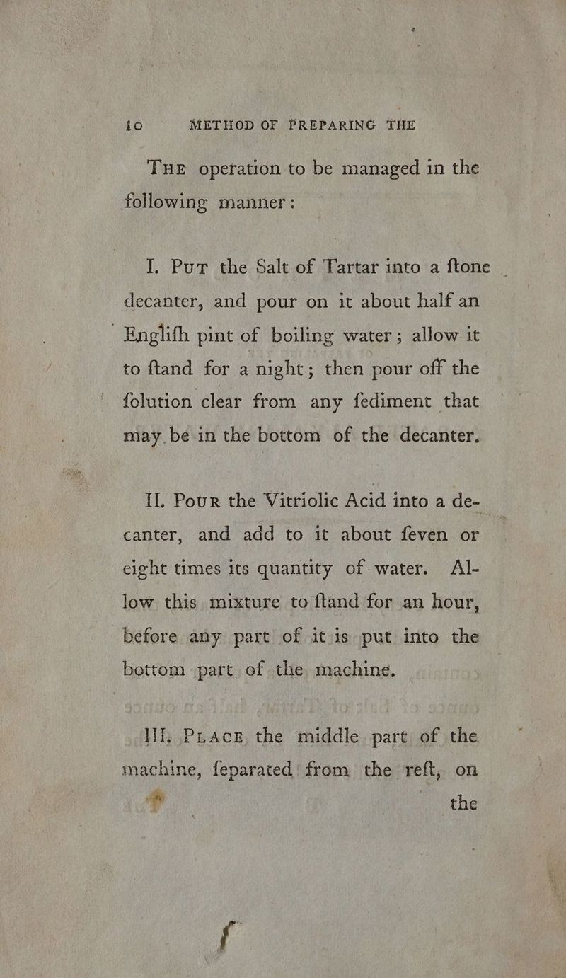 THE operation to be managed in the following manner: I. Put the Salt of Tartar into a ftone decanter, and pour on it about half an Englith pint of boiling water; allow it to ftand for a night; then pour off the folution clear from any fediment that may be in the bottom of the decanter. IL. Pour the Vitriolic Acid into a de- canter, and add to it about feven or eight times its quantity of water. Al- low this mixture to ftand for an hour, before any part of it is put into the bottom part of the machine. lif; PuAcg, the middle part of the machine, feparated from the reft, on si , | the