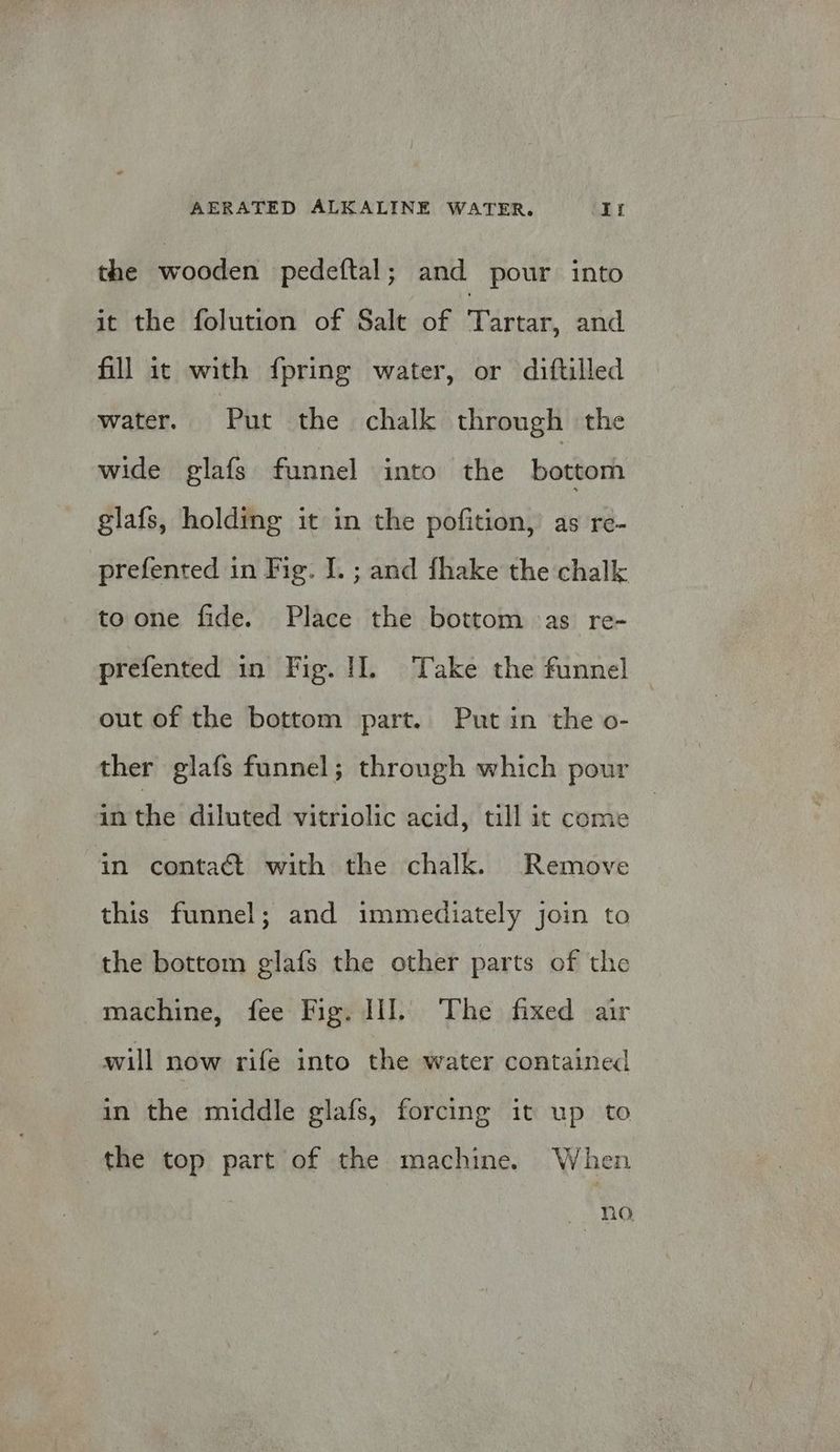 the wooden pedeftal; and pour into it the folution of Salt of dpe and. fill it with fpring water, or diftilled water. Put the chalk through the wide glafs funnel into the bottom glafs, holding it in the pofition, as re- prefented in Fig. I. ; and fhake the chalk toone fide. Place the bottom as re- prefented in Fig. 1]. Take the funnel out of the bottom part. Put in the o- ther glafs funnel; through which pour in the diluted vitriolic acid, till it come in contaét with the chalk. Remove this funnel; and immediately join to the bottom glafs the other parts of the machine, fee Fig. II]. The fixed air will now rife into the water contained in the middle glafs, forcing it up to the top part of the machine. When no
