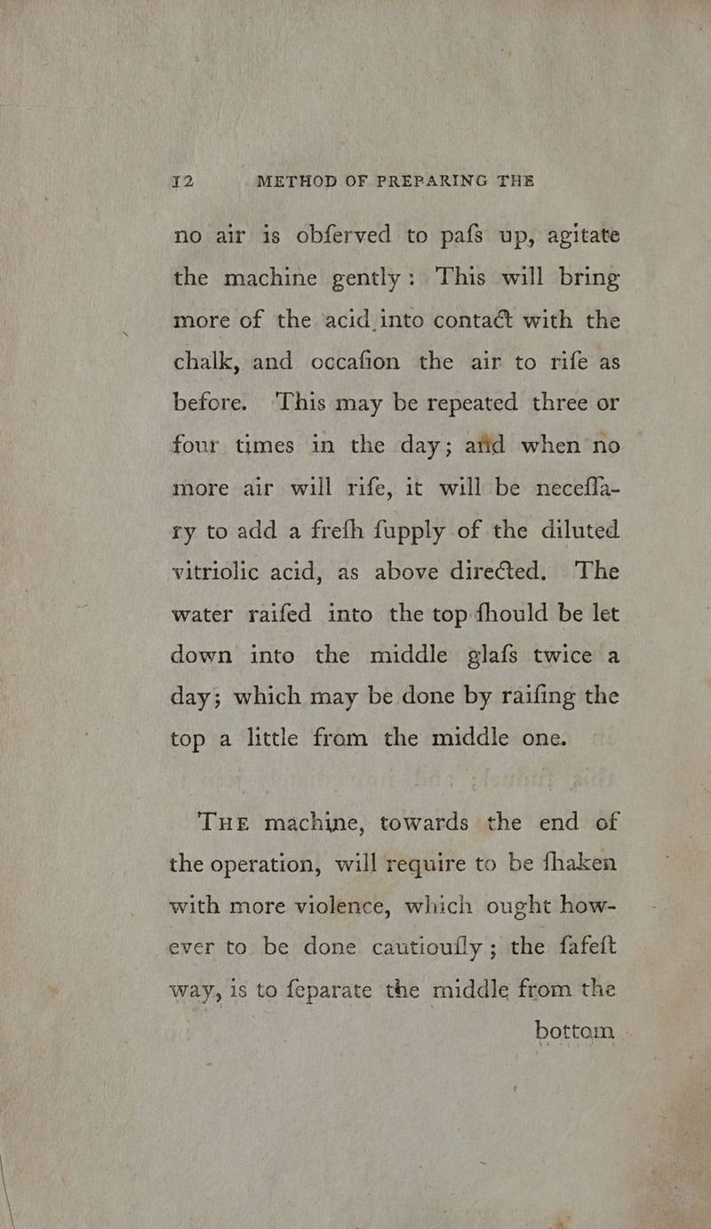 no air is obferved to pafs up, agitate the machine gently: This will bring more of the ‘acid into contaét with the chalk, and occafion the air to rife as before. “This may be repeated three or four times in the day; atid when no more air will rife, it will be necefla- ry to add a frefh fupply of the diluted vitriolic acid, as above diretted. The water raifed into the top fhould be let down into the middle glafs twice a day; which may be done by raifing the top a little from the middle one. THE machine, towards the end of the operation, will require to be fhaken with more violence, which ought how- ever to be done cautioufly ; the fafett way, is to feparate the middle from the bottem