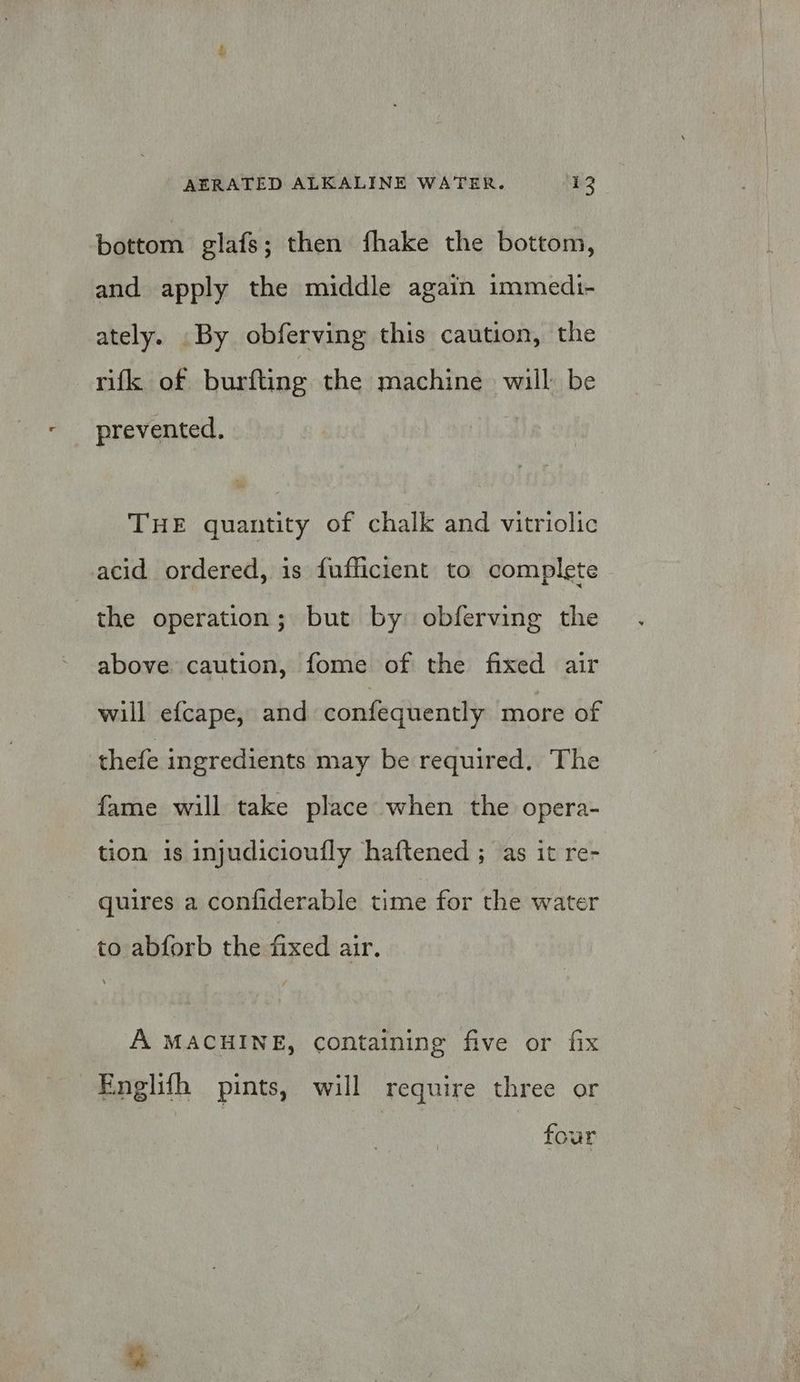 bottom glafs; then fhake the bottom, and apply the middle again immedi- ately. By obferving this caution, the rifk of burfting the machine will be prevented. THE quantity of chalk and vitriolic acid ordered, is fufficient to complete the operation; but by obferving the above caution, fome of the fixed air will efcape, and confequently more of thefe ingredients may be required. The fame will take place when the opera- tion is injudicioufly haftened ; as it re- quires a confiderable time for the water to abforb the fixed air. A MACHINE, containing five or fix Englifh pints, will require three or four