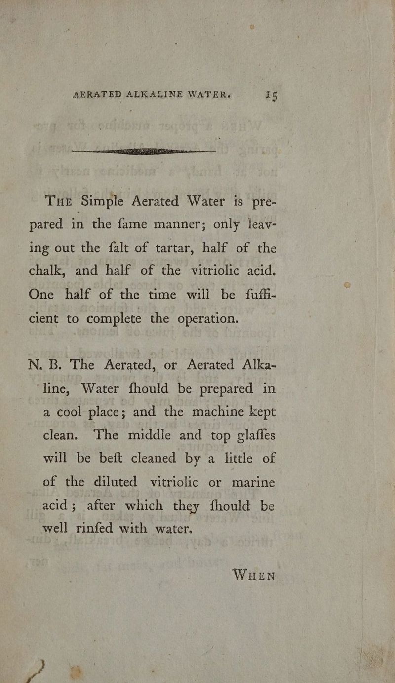 THE Simple Aerated Water is pre- pared in the fame manner; only leav- ing out the falt of tartar, half of the chalk, and half of the vitriolic acid. One half of the time will be fufh- cient to complete the operation. N. B. The Aerated, bE Aerated Alka- ‘line, Water fhould be prepared in a cool place; and the machine kept clean. The middle and top glafles will be beft cleaned by a little of of the diluted vitriolic or marine acid ; after which they fhould be well rinfed with water. WHEN