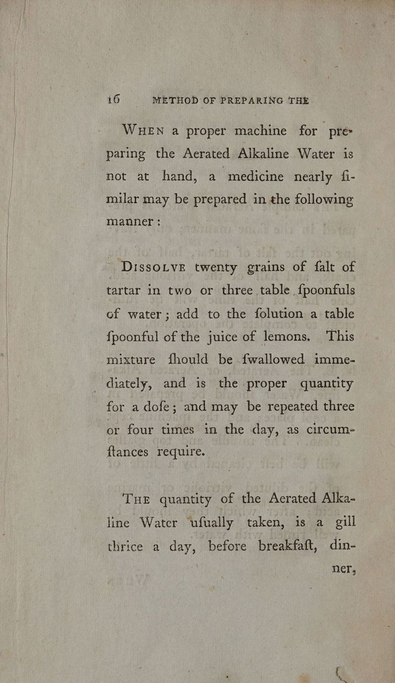 WueEN a proper machine for pre: paring the Aerated Alkaline Water is not at hand, a medicine nearly fi- milar may be prepared in the following manner : Dissoive twenty grains of falt of tartar in two or three table {poonfuls of water; add to the folution a table fpoonful of the juice of lemons. This mixture fhould be fwallowed imme- diately, and is the proper quantity for a dofe; and may be repeated three {tances require. THE quantity of the Aerated Alka- line Water “ufually taken, is a gill thrice a day, before breakfaft, din- ner,