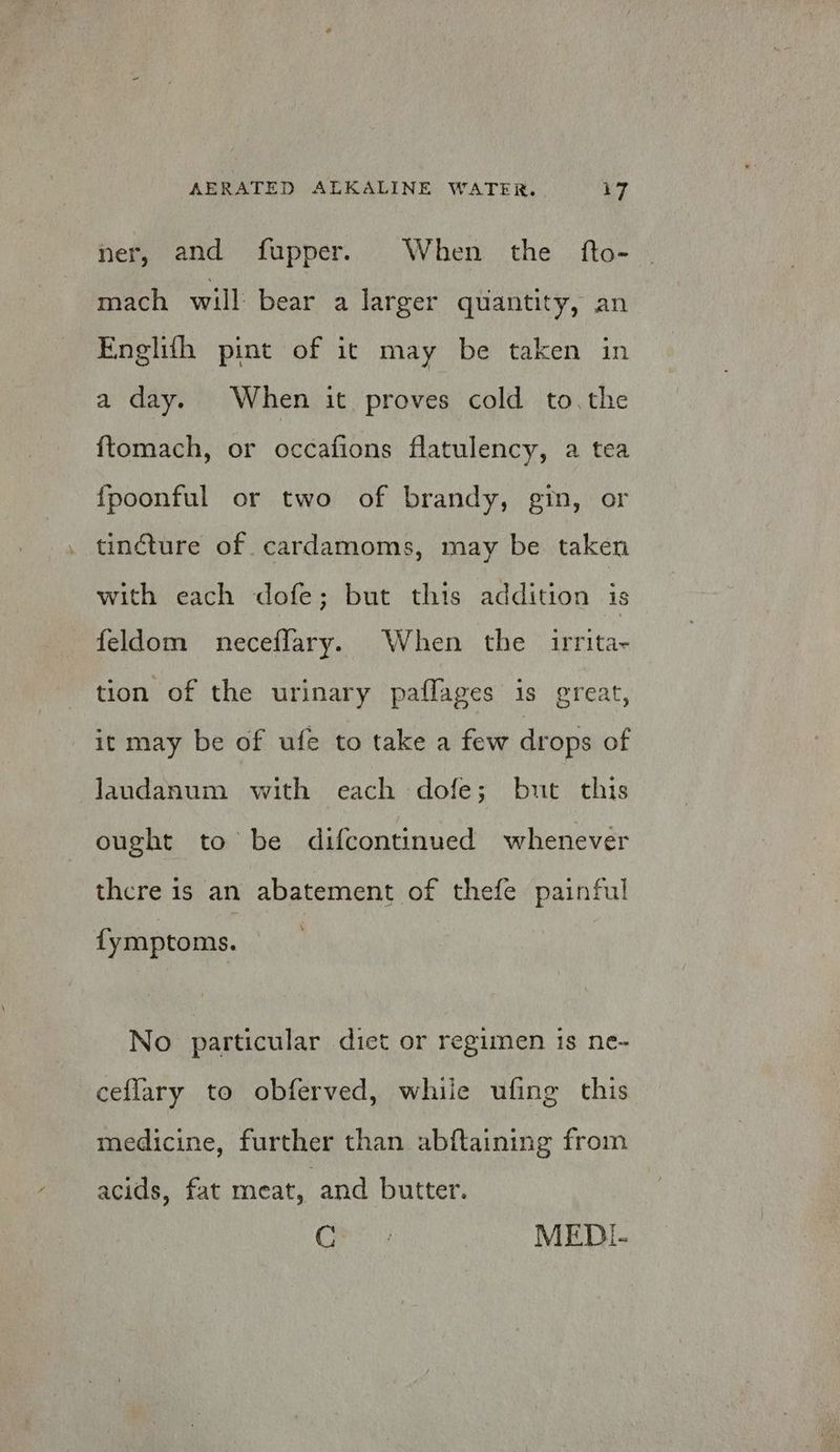 ner, and fupper. When the fto- mach will bear a larger quantity, an Englith pint of it may be taken in a day. When it proves cold to. the ftomach, or occafions flatulency, a tea fpoonful or two of brandy, gin, or tincture of cardamoms, may be taken with each dofe; but this addition is feldom neceflary. When the irrita- tion of the urinary paflages is great, it may be of ufe to take a few drops of laundanum with each dofe; but this ought to be difcontinued whenever there is an abatement of thefe painful fymptoms. No particular diet or regimen is ne- ceflary to obferved, whiie ufing this medicine, further than abftaining from acids, fat meat, and butter. Ces? MEDI-