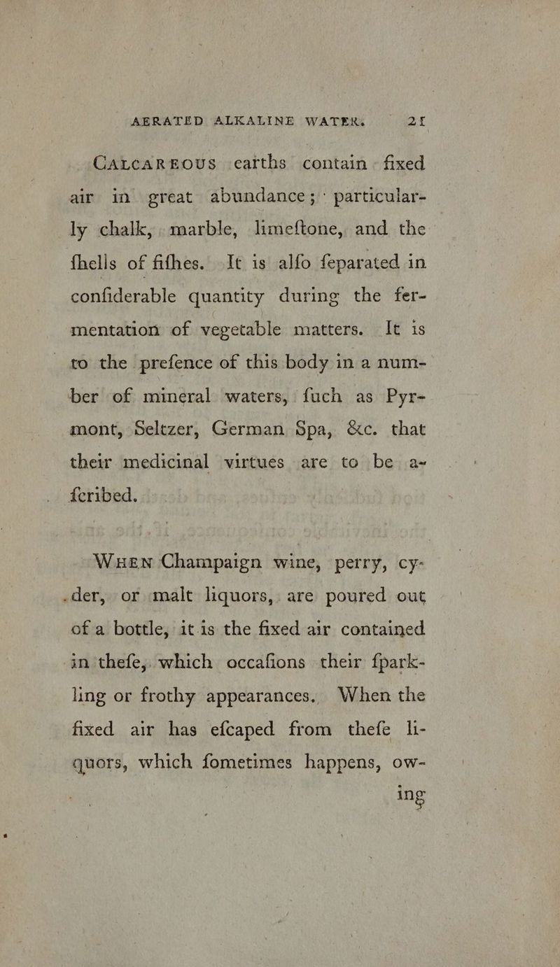 CALCAREOUS earths contain - fixed air in great abundance; particular- ly chalk, marble, limeftone, and the fhells of fifhes. It is alfo feparated in confiderable quantity during the fer- mentation of vegetable matters. It is to the prefence of this body in a num- ber of mineral waters, fuch as Pyr- mont, Seltzer, German Spa, &amp;c. that their medicinal virtues are to be a- feribed. Wen Champaign wine, perry, cy- .der, or malt liquors, are poured out of a bottle, it.is the fixed air contained in thefe, which occafions their f{park- ling or frothy appearances. When the fixed air has efcaped from thefe l- quors, which fometimes happens, ow- 0G
