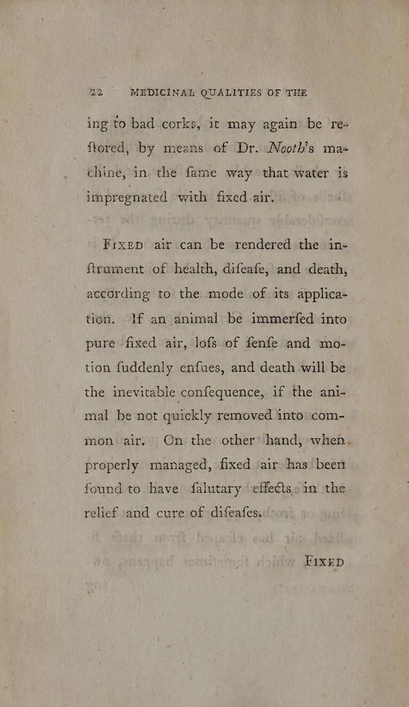 ing to bad corks, it may again be re- ftored, by means of Dr. NNooth’s ma chine, in. the fame way ‘that water ‘is impregnated with fixed. air. Frxep air can be rendered the in- firument of health, difeafe, and -death, according to the mode of its applica- tion. If an animal be immerfed into pure fixed air, lofs of fenfe and mo- tion fuddenly enfues, and death will be the inevitable confequence, if the ani- mal be not quickly removed into com- mon air. On: the other’ hand, when, properly managed, fixed air: has been found to have falutary -effe¢ts..am the relief and cure of difeafes: FIXED