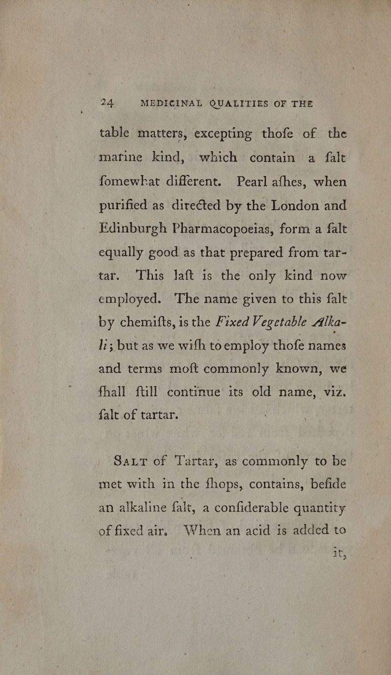 table matters, excepting thofe of the marine kind, which contain a falt fomewhat different. Pearl afhes, when purified as directed by the London and Edinburgh Pharmacopoeias, form a falt equally good as that prepared from tar- tar. This laft is the only kind now employed. The name given to this falt by chemitts, is the Fixed Vegetable Alka- li; but as we wifh toemploy thofe names and terms moft commonly known, we fhall ftill continue its old name, viz. falc of tartar. Sat of Tartar, as commonly to be met with in the fhops, contains, befide an alkaline falt, a confiderable quantity of fixed air. When an acid is added to it,