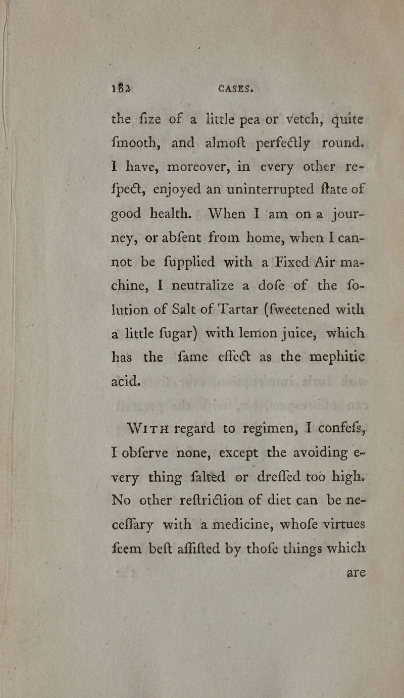 the fize of : little pea or vetch, quite fmooth, and almoft perfectly round. Y have, moreover, in every other re- fpe&amp;t, enjoyed an uninterrupted ftate of good health, When I am ona jour- ney, or abfent from home, when I can- not be fupplied with a Fixed Air ma- chine, I neutralize a dofe of the fo- lution of Salt of Tartar (fweetened with a little fugar) with lemon juice, which has the fame effect as the mephitic acid. WITH regard to regimen, I confefs, ¥ obferve none, except the avoiding e- very thing falted or drefled too high. No other reftriGion of diet can be ne- ceflary with a medicine, whofe virtues feem beft affifted by thofe things which are