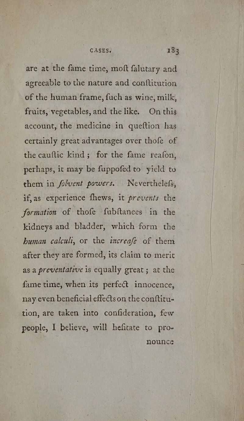 are at the fame time, moft falutary and agreeable to the nature and conititution of the human frame, fuch as wine, milk, fruits, vegetables, and the like. On this account, the medicine in queftion has certainly ereat advantages over thofe of the cauftic kind; for the fame reafon, perhaps, it may be fuppofed to yield to them in folvent powers. Neverthelefs, if,as experience fhews, it prevents the formation of “thofe fubftances in the kidneys and bladder, which form the human calcuh, or the increafe of them after they are formed, its claim to merit as a preventative is equally great; at the fame time, when its perfect innocence, nay even beneficial effects on the conftitu- tion, are taken into confideration, few people, I believe, will hefitate to pro- | nounce