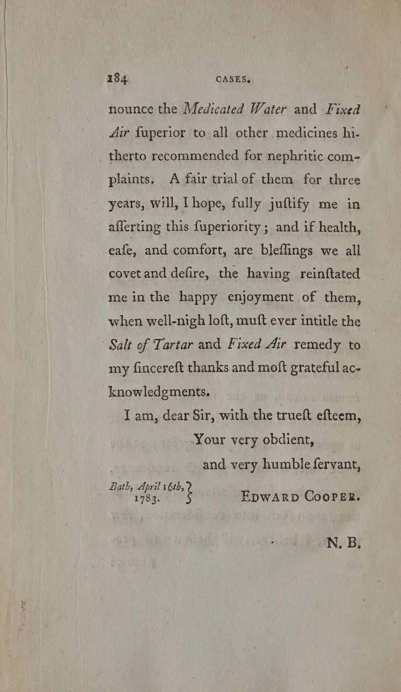 nounce the Medicated Water and Fixed 4ir fuperior to all other medicines hi- therto recommended for nephritic com- plaints, A fair trial of them for three years, will, [ hope, fully juftify me in afferting this fuperiority ; and if health, -eafe, and comfort, are bleflings we all covet and defire, the having reinftated me inthe happy enjoyment of them, when well-nigh loft, muft ever intitle the Salt of Tartar and Fixed Air remedy to my fincereft thanks and moft grateful ac- knowledgments. I am, dear Sir, with the trueft efteem, Your very obdient, and very humble fervant, Bath, April 1 6tb, 1783. EpwARD Cooper. N. B.