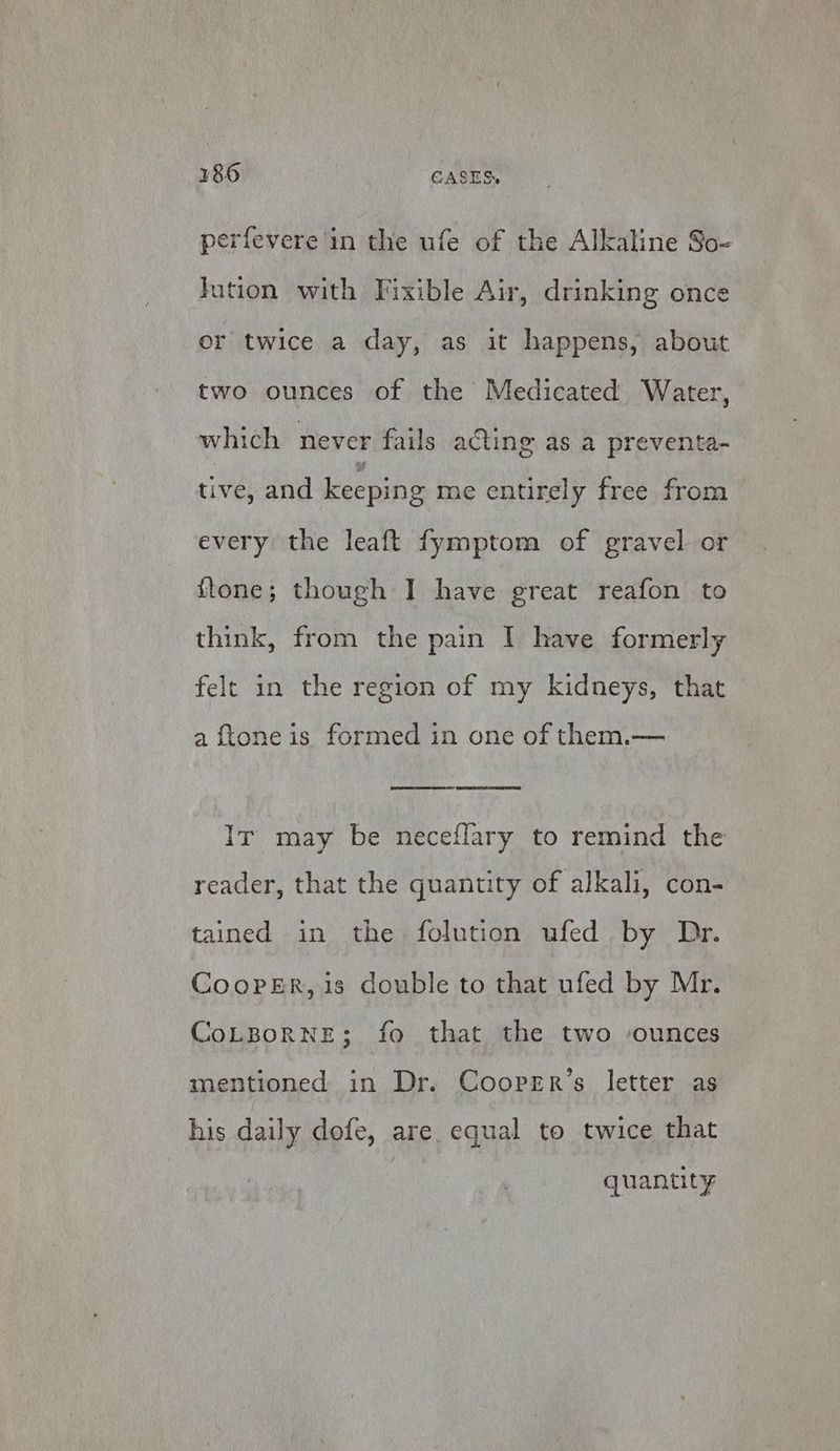 perfevere in the ufe of the Alkaline So- tution with Fixible Air, drinking once or twice a day, as it happens, about two ounces of the Medicated Water, whi ch never fails acting as a preventa- tive, and keeping me entirely free from every the leaft fymptom of gravel or ftone; though I have great reafon to think, from the pain I have formerly felt in the region of my kidneys, that a {tone is formed in one of them.— It may be neceflary to remind the reader, that the quantity of alkali, con- tained in the folution ufed by Dr. Coopsr, is double to that ufed by Mr. CoLBoRNE3; fo that the two ‘ounces mentioned in Dr. Cooprr’s letter as his daily dofe, are equal to twice that quantity