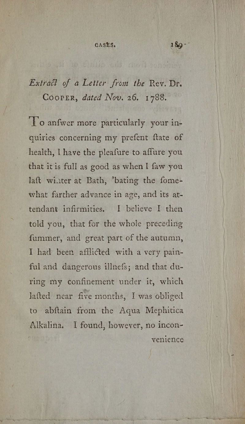 Extract of a Letter from the Rev. Dr. Cooper, dated Nov. 26. 1788. ‘Vo anfwer more particularly your in- quiries concerning my prefent flate of health, I have the pleafure to aflure you that itis full as good as when I faw you laft winter at Bath, *bating the fome- what farther advance in age, and its at- tendant infirmities. | believe I then told you, that for the whole preceding fummer, and great part of the autumn, I had been afilicted with a very pain- ful and dangerous illnefs; and that du- ring my confinement under it, which lated near five months, I was obliged to abftain from the Aqua Mephitica Alkalina. I found, however, no incon- venience