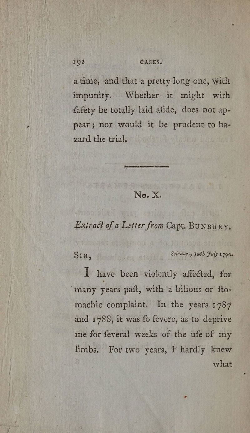 ¥92 CASES. atime, and that a pretty long one, with impunity. Whether it might with fafety be totally laid afide, does not ap- pear; nor would it be prudent to ha- zard the trial. Ne. Xe Extract of a Letter from Capt. BUNBURY. Srr : | Sciennes, tath Fuly 1790s 1 have been violently affected, for many years paft, with a bilious or fto- machic complaint. In the years 1787 and 1788, it was fo fevere, as to deprive me for feveral weeks of the ufe of my limbs. For two years, I hardly knew what