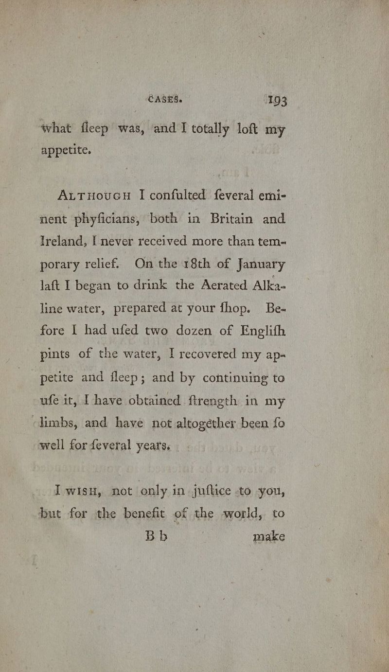 what fleep was, and I totally lof my appetite. AutTHovucH I confulted feveral emi- nent phyficians, both in Britain and Ireland, [ never received more than tem- porary relief. On the 18th of January laft I began to drink the Aerated Alka- line water, prepared at your fhop. Be- fore 1 had ufed two dozen of Englith pints of the water, I recovered my ap- petite and fleep; and by continuing to ufe it, I have obtained ftrength in my limbs, and have not altogether been fo well for feveral years. I wisH, not only in juflice -to you, but for the benefit of the world, to Bb make