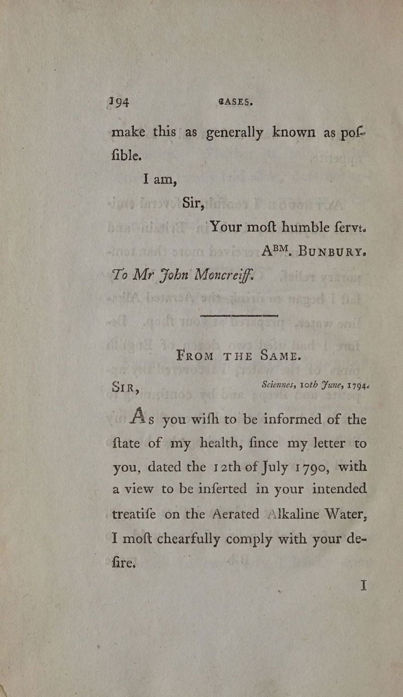 make this as generally known as pof- ible. ; I am, Sir, ‘Your moft humble fervs. A®M, BUNBURY. To Mr John Mencreiff: FRoM THE SAME. SIR : Sciennes, roth Funes 17946 As you with to be informed of the ftate of my health, fince my letter to you, dated the r2th of July 1790, with a view to be inferted in your intended treatife on the Aerated Alkaline Water, I moft chearfully comply with your de- fire. | J