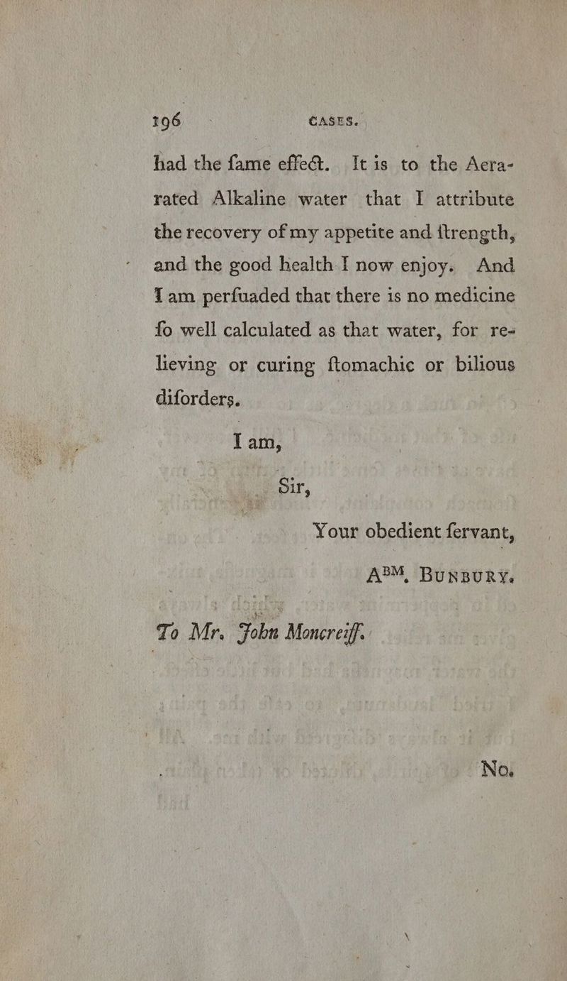 had the fame effe@. It is to the Acra- rated Alkaline water that I attribute the recovery of my appetite and itrength, and the good health I now enjoy. And Tam _ perfuaded that there is no medicine fo well calculated as that water, for re- lieving or curing ftomachic or bilious diforders. Tam, Sir, Your obedient fervant, Jo Mr. Fobn Moncrezff. No.