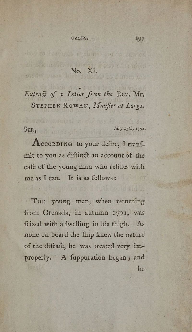 No. XI. Extract of a Letter from the Rev. Mr. STEPHEN Rowan, Minifler at Largs. SIR, May 13th, £794. Accorpine to your defire, I tran&amp; mit to you as diftinct an account of the cafe of the young man who refides with measlcan. It is as follows: THE young man, when returning from Grenada, in autumn 1791, was feized with a {welling in his thigh. As none on board the fhip knew the nature of the difeafe, he was treated very im- properly. A fuppuration began; and he.