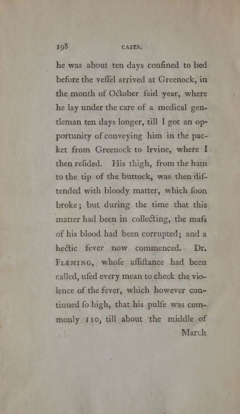 he was about ten days confined to bed before the veflel arrived at Greenock, in the month of October faid year, where he lay under the care of a medical gen- tleman ten days longer, till [ got an op- portunity of conveying him in the pac- _ ket from Greenock to Irvine, where I then refided. His thigh, from the ham to the tip of the buttock, was then dif- tended with bloody matter, which foon broke; but during the time that this matter had been in collecting, the mafs of his blood had been corrupted; and a heAic fever now commenced... Dr. FLEMING, whole affiftance had been called, ufed every mean to check the vio- lence of the fever, which however con- tinued fo high, that his pulfe was com- monly 110, till about ‘the middle of March