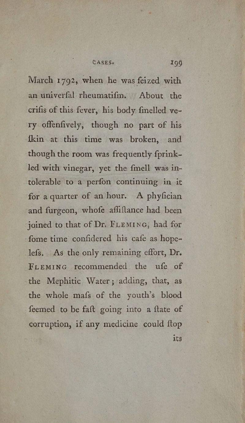 March 1792, when he was feized with an univerfal rheumatif{m. About the crifis of this fever, his body fmelled ve- ry offenfively, though no part of his {kin at this time was broken, and though the room was frequently f{prink- led with vinegar, yet the fmell was in- tolerable to a perfon continuing in it for a quarter of an hour. A phyfician and furgeon, whofe afliftance had been joined to that of Dr. FLEminG, had for fome time confidered his cafe as hope- lefs. As the only remaining effort, Dr. FLEMING recommended the ufe of the Mephitic Water; adding, that, as the whole mafs of the youth’s blood feemed to be faft going into a ftate of corruption, if any medicine could ftop its