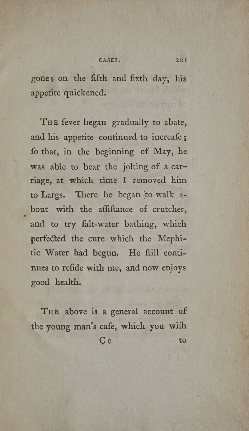 gone; on the fifth and fixth day, his appetite quickened. | THE fever began gradually to abate, and his appetite continued to increafe ; fo that, in the beginning of May, he was able to bear the jolting of a car- riage, at which time I removed him to Largs. ‘There he began ‘to walk a- bout with the afliftance of crutches, and to try falt-water bathing, which perfected the cure which the Mephi- tic Water had begun. He {till conti- nues to refide with me, and now enjoys good health. THE above is a general account of the young man’s cafe, which you with Cc to