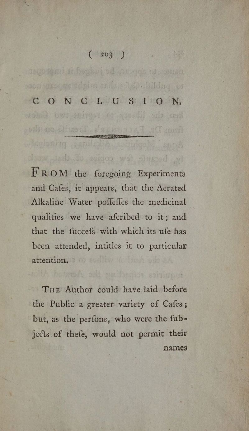 GON Qe Le Ds) ST Oise, FROM the foregoing Experiments and Cafes, it appears, that the Aerated Alkaline Water poflefles the medicinal qualities we have afcribed to it; and that the fuccefs with which its ufe has been attended, intitles it to particular attention. Tie Author could have laid before the Public a greater variety of Cafes; but, as the perfons, who were the fub- jects of thefe, would not permit their names
