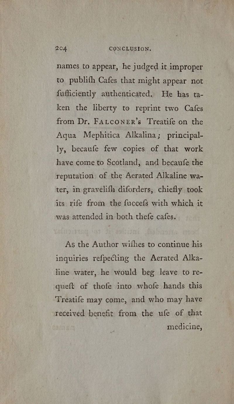 names to appear, he judged it improper to publith Cafes that might appear not fufficiently authenticated. He has ta- ken the liberty to reprint two Cafes from Dr, FALCONER’s Treatife on the Aqua Mephitica Alkalina; principal- ly, becaufe few copies of that work have come to Scotland, and becaufe the reputation of the Aerated Alkaline wa- ter, in gravelifh diforders,; chiefly took its rife from the fuccefs with which it was attended in both thefe cafes. As the Author withes to continue his inquiries ref{pecting the Aerated Alka- line water, he would beg leave to re- queft of thofe into whofe hands this Treatife may come, and who may have received benefit from the ufe of that medicine,