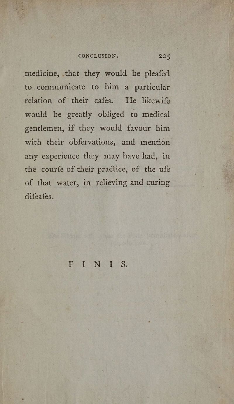medicine, .that they would be pleafed to. communicate to him a particular relation of their cafes. He likewife would be greatly obliged to medical gentlemen, 1f they would favour him with their obfervations, and mention any experience they may have had, in the courfe of their practice, of the ufe of that water, in relieving and curing difeafes. > Rae ING LS Be