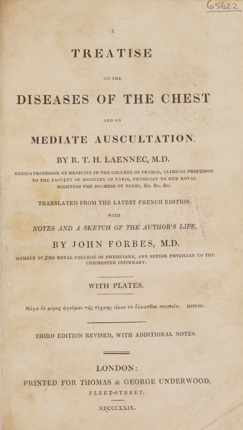 A TREATISE DISEASES OF THE CHEST AND GN MEDIATE AUSCULTATION. BY R. T. H. LAENNEC, M.D. REGIUS PROFESSOR OF MEDICINE IN THE COLLEGE OF FRANCE, CLINICAL PROFESSOR TO THE FACULTY OF MEDICINE OF PARIS, PHYSICIAN TO HER ROYAL HIGHNESS THE DUCHESS OF BERRI, Nc. &amp;c. &amp;c. TRANSLATED FROM THE LATEST FRENCH EDITION, WITH ; NOTES AND A SKETCH OF THE AUTHOR'S LIFE, BY JOHN FORBES, M.D. MEMBER OF WHE. ROYAL COLLEGE OF PHYSICIANS, AND SENIOR PHYSICIAN TO THE CHICHESTER INFIRMARY. WITH PLATES. Méya o&amp; pépog Hyeipar THe Texyne civat Td SUYacBae oxomeiy, HIPPOC. — THIRD EDITION REVISED, WITH ADDITIONAL NOTES. LONDON: PRINTED FOR THOMAS &amp; GEORGE UNDERWOOD, FLEET-STREET. MDCCCXXIX.