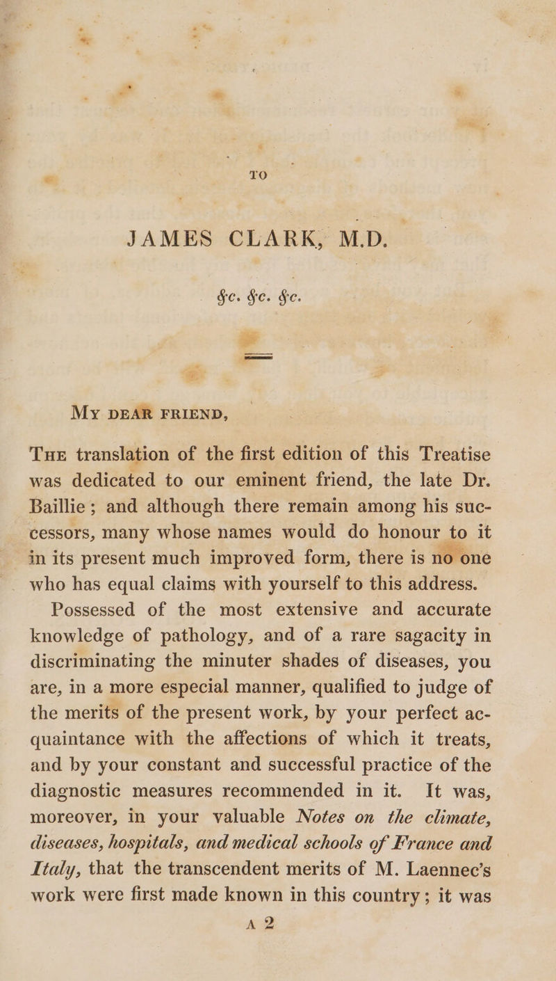 JAMES CLARK, MD. ———l Sa » ee My DEAR FRIEND, Tue translation of the first edition of this Treatise was dedicated to our eminent friend, the late Dr. Baillie; and although there remain among his suc- cessors, many whose names would do honour to it in its present much improved form, there is no one who has equal claims with yourself to this address. Possessed of the most extensive and accurate knowledge of pathology, and of a rare sagacity in discriminating the minuter shades of diseases, you are, in a more especial manner, qualified to judge of the merits of the present work, by your perfect ac- quaintance with the affections of which it treats, and by your constant and successful practice of the diagnostic measures recommended in it. It was, moreover, in your valuable Notes on the climate, diseases, hospitals, and medical schools of France and — Italy, that the transcendent merits of M. Laennec’s work were first made known in this country; it was A 2