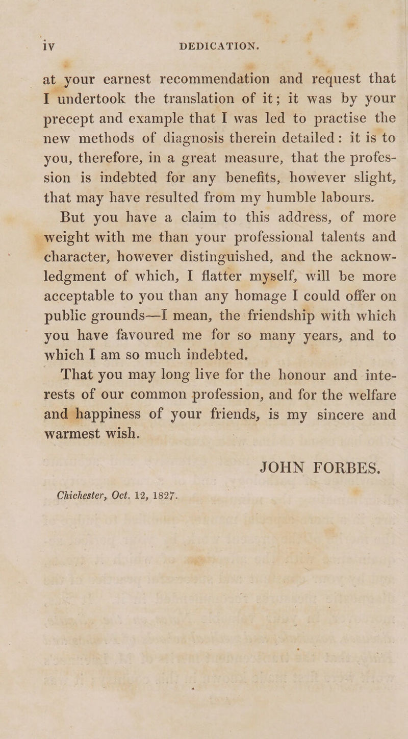 at your earnest recommendation and request that I undertook the translation of it; it was by your precept and example that I was led to practise the new methods of diagnosis therein detailed: it is to you, therefore, in a great measure, that the profes- sion is indebted for any benefits, however slight, that may have resulted from my humble labours. But you have a claim to this address, of more weight with me than your professional talents and character, however distinguished, and the acknow- ledgment of which, I flatter myself, will be more acceptable to you than any homage I could offer on public grounds—I mean, the friendship with which you have favoured me for so many years, and to which I am so much indebted. _ That you may long live for the honour and _inte- rests of our common profession, and for the welfare and happiness of your friends, is my sincere and warmest wish. | | JOHN FORBES. Chichester, Oct. 12, 1827.
