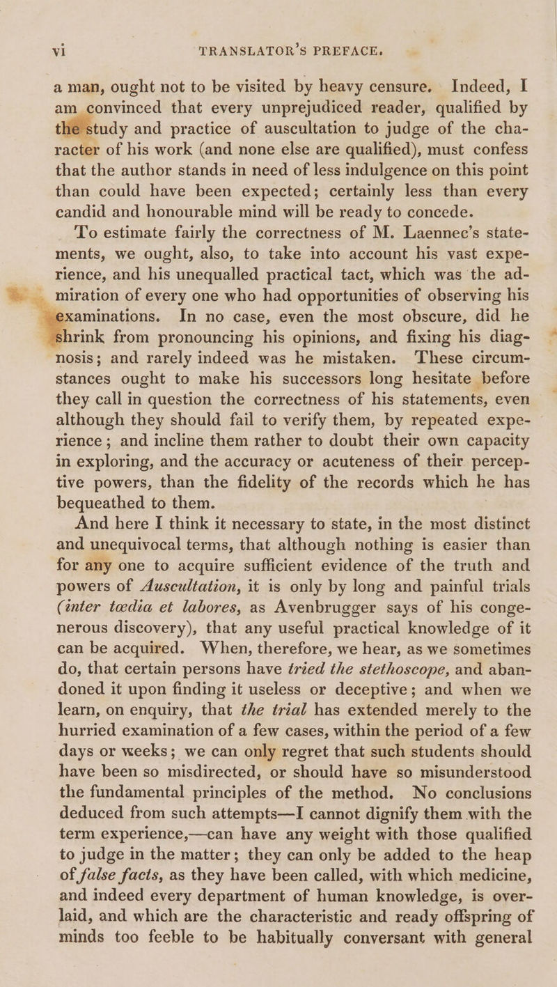 aman, ought not to be visited by heavy censure. Indeed, I am convinced that every unprejudiced reader, qualified by the study and practice of auscultation to judge of the cha- racter of his work (and none else are qualified), must confess that the author stands in need of less indulgence on this point than could have been expected; certainly less than every candid and honourable mind will be ready to concede. To estimate fairly the correctness of M. Laennec’s state- ments, we ought, also, to take into account his vast expe- rience, and his unequalled practical tact, which was the ad- xaminations. In no case, even the most obscure, did he nosis; and rarely indeed was he mistaken. These circum- stances ought to make his successors long hesitate before they. call in question the correctness of he statements, even although they should fail to verify them, by repeated expe- rience ; and incline them rather to doubt their own capacity in exploring, and the accuracy or acuteness of their percep- tive powers, than the fidelity of the records which ne has bequeathed to them. And here I think it necessary to state, in the most distinct and unequivocal terms, that although nothing is easier than for any one to acquire sufficient evidence of the truth and powers of Auscultation, it is only by long and painful trials (énter teedia et labores, as Avenbrugger says of his conge- nerous discovery), that any useful practical knowledge of it can be acquired. When, therefore, we hear, as we sometimes do, that certain persons have tried the stethoscope, and aban- doned it upon finding it useless or deceptive; and when we learn, on enquiry, that the trial has extended merely to the hurried examination of a few cases, within the period of a few days or weeks; we can only regret that such students should have been so misdirected, or should have so misunderstood the fundamental principles of the method. No conclusions deduced from such attempts—I cannot dignify them with the term experience,—can have any weight with those qualified to judge in the matter; they can only be added to the heap of false facts, as they have been called, with which medicine, and indeed every department of human knowledge, is over- laid, and which are the characteristic and ready offspring of minds too feeble to be habitually conversant with general