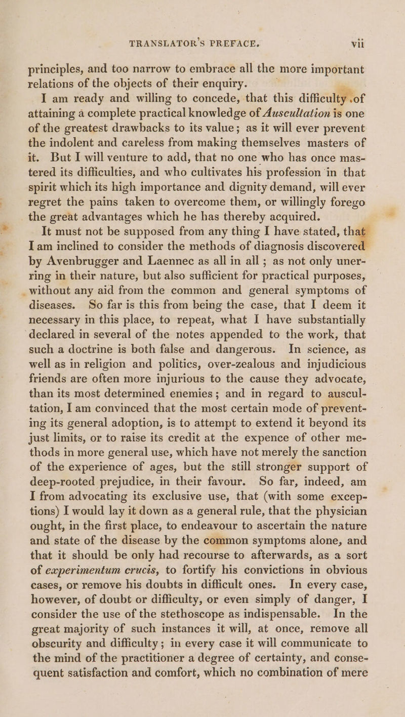 principles, and too narrow to embrace all the more important relations of the objects of their enquiry. | a I am ready and willing to concede, that this difficulty .of attaining a complete practical knowledge of Auscultation is one of the greatest drawbacks to its value; as it will ever prevent the indolent and careless from making themselves masters of it. But I will venture to add, that no one who has once mas- tered its difficulties, and who cultivates his profession in that spirit which its high importance and dignity demand, will ever regret the pains taken to overcome them, or willingly forego the great advantages which he has thereby acquired. It must not be supposed from any thing I have stated, that Iam inclined to consider the methods of diagnosis discovere by Avenbrugger and Laennec as all in all ; as not only uner- ring in their nature, but also sufficient for practical purposes, _ without any aid from the common and general symptoms of diseases. So far is this from being the case, that I deem it necessary in this place, to repeat, what I have substantially ‘declared in several of the notes appended to the work, that such a doctrine is both false and dangerous. In science, as well as in religion and politics, over-zealous and injudicious friends are often more injurious to the cause they advocate, than its most determined enemies; and in regard to auscul- tation, 1am convinced that the most certain mode of prevent- ing its general adoption, is to attempt to extend it beyond its just limits, or to raise its credit at the expence of other me- thods in more general use, which have not merely the sanction of the experience of ages, but the still stronger support of deep-rooted prejudice, in their favour. So far, indeed, am I from advocating its exclusive use, that (with some excep- tions) I would lay it down as a general rule, that the physician ought, in the first place, to endeavour to ascertain the nature and state of the disease by the common symptoms alone, and that it should be only had recourse to afterwards, as a sort of experimentum cructs, to fortify his convictions in obvious cases, or remove his doubts in difficult ones. In every case, however, of doubt or difficulty, or even simply of danger, I consider the use of the stethoscope as indispensable. In the great majority of such instances it will, at once, remove all obscurity and difficulty; in every case it will communicate to the mind of the practitioner a degree of certainty, and conse- quent satisfaction and comfort, which no combination of mere hal