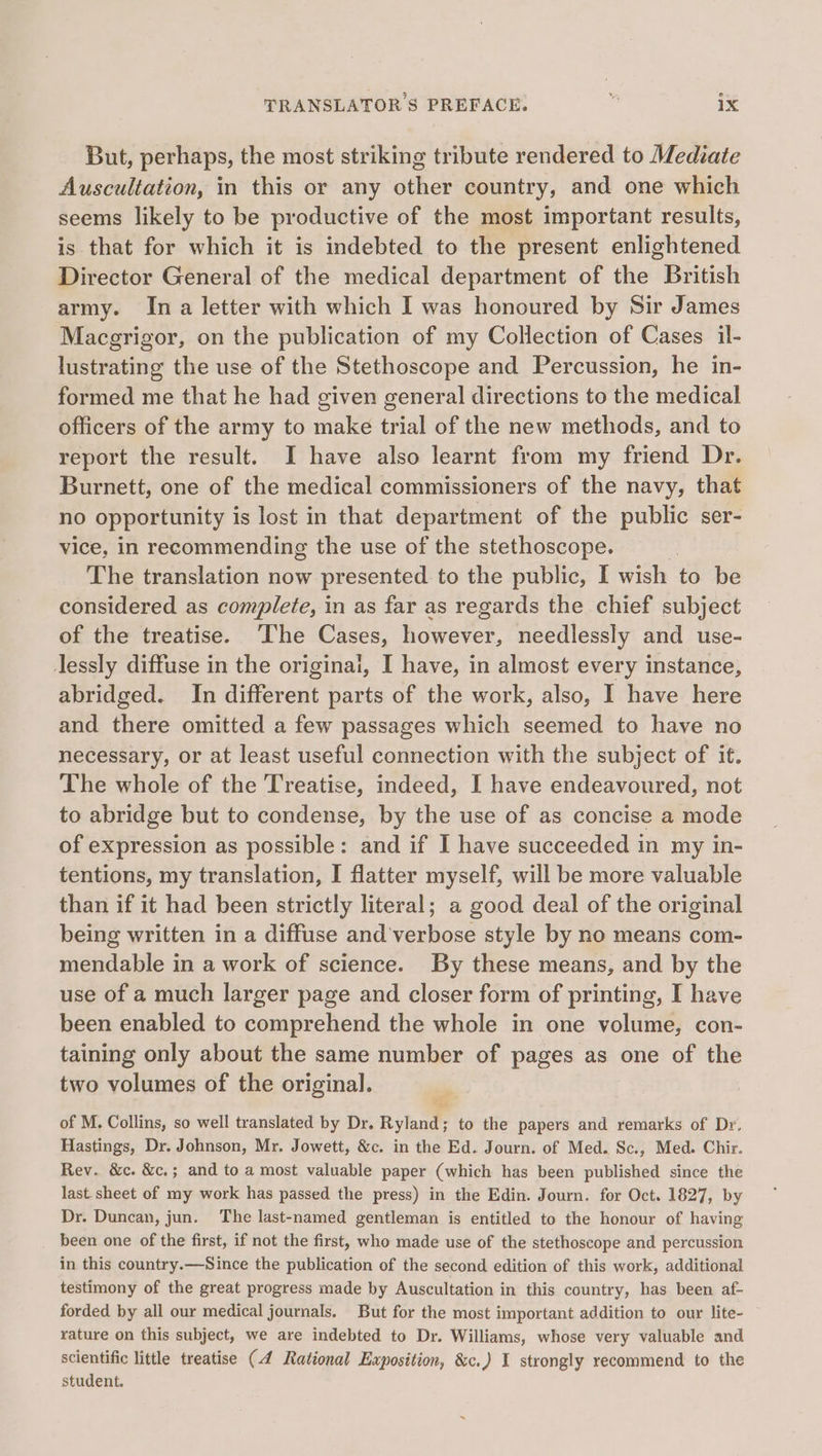 But, perhaps, the most striking tribute rendered to Mediate Auscultation, in this or any other country, and one which seems likely to be productive of the most important results, is that for which it is indebted to the present enlightened Director General of the medical department of the British army. Ina letter with which I was honoured by Sir James Macgrigor, on the publication of my Collection of Cases il- lustrating the use of the Stethoscope and Percussion, he in- formed me that he had given general directions to the medical officers of the army to make trial of the new methods, and to report the result. I have also learnt from my friend Dr. Burnett, one of the medical commissioners of the navy, that no opportunity is lost in that department of the public ser- vice, in recommending the use of the stethoscope. The translation now presented to the public, I wish to be considered as complete, in as far as regards the chief subject of the treatise. The Cases, however, needlessly and use- lessly diffuse in the origina, I have, in almost every instance, abridged. In different parts of the work, also, I have here and there omitted a few passages which seemed to have no necessary, or at least useful connection with the subject of it. The whole of the Treatise, indeed, I have endeavoured, not to abridge but to condense, by the use of as concise a mode of expression as possible: and if I have succeeded in my in- tentions, my translation, I flatter myself, will be more valuable than if it had been strictly literal; a good deal of the original being written in a diffuse and'verbose style by no means com- mendable in a work of science. By these means, and by the use of a much larger page and closer form of printing, I have been enabled to comprehend the whole in one volume, con- taining only about the same number of pages as one of the two volumes of the original. | of M. Collins, so well translated by Dr. Ratan to the papers and remarks of Dr. Hastings, Dr. Johnson, Mr. Jowett, &amp;c. in the Ed. Journ. of Med. Sc., Med. Chir. Rev. &amp;c. &amp;c.; and to a most valuable paper (which has been published since the last sheet of my work has passed the press) in the Edin. Journ. for Oct. 1827, by Dr. Duncan, jun. The last-named gentleman is entitled to the honour of having been one of the first, if not the first, who made use of the stethoscope and percussion in this country.—Since the publication of the second edition of this work, additional testimony of the great progress made by Auscultation in this country, has been af- forded by all our medical journals. But for the most important addition to our lite- rature on this subject, we are indebted to Dr. Williams, whose very valuable and scientific little treatise (4 Rational Exposition, &amp;c.) I strongly recommend to the student.